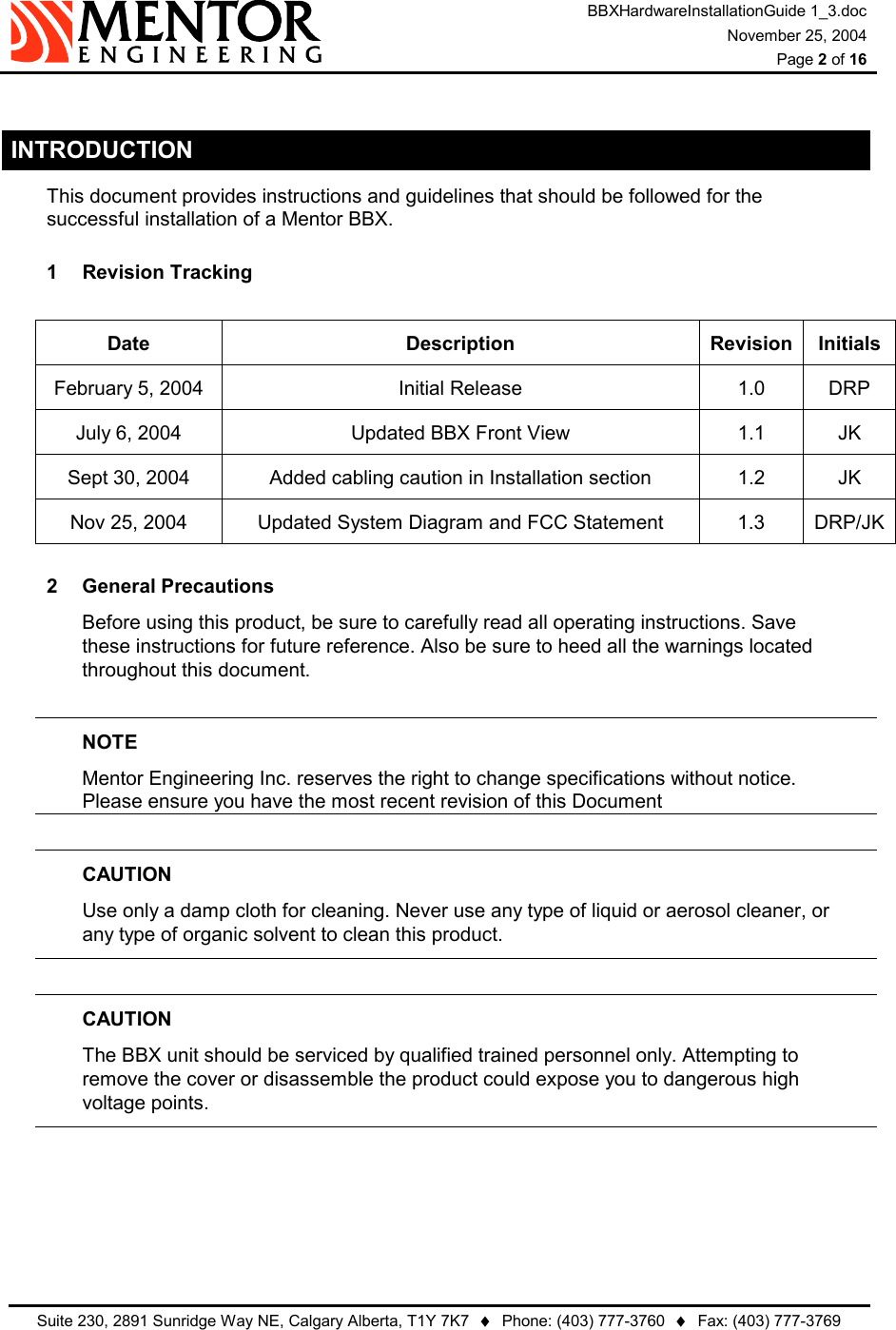 BBXHardwareInstallationGuide 1_3.doc November 25, 2004  Page 2 of 16   Suite 230, 2891 Sunridge Way NE, Calgary Alberta, T1Y 7K7  ♦  Phone: (403) 777-3760  ♦  Fax: (403) 777-3769   INTRODUCTION This document provides instructions and guidelines that should be followed for the successful installation of a Mentor BBX. 1  Revision Tracking   Date Description Revision Initials February 5, 2004  Initial Release  1.0  DRP July 6, 2004  Updated BBX Front View  1.1  JK Sept 30, 2004  Added cabling caution in Installation section  1.2  JK Nov 25, 2004  Updated System Diagram and FCC Statement  1.3  DRP/JK2 General Precautions Before using this product, be sure to carefully read all operating instructions. Save these instructions for future reference. Also be sure to heed all the warnings located throughout this document.  NOTE Mentor Engineering Inc. reserves the right to change specifications without notice.   Please ensure you have the most recent revision of this Document  CAUTION Use only a damp cloth for cleaning. Never use any type of liquid or aerosol cleaner, or   any type of organic solvent to clean this product.  CAUTION The BBX unit should be serviced by qualified trained personnel only. Attempting to   remove the cover or disassemble the product could expose you to dangerous high   voltage points.      