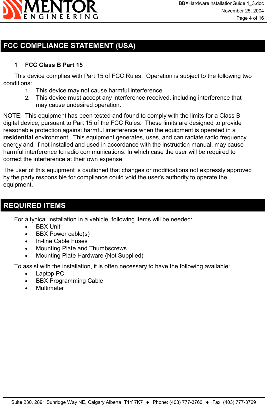 BBXHardwareInstallationGuide 1_3.doc November 25, 2004  Page 4 of 16   Suite 230, 2891 Sunridge Way NE, Calgary Alberta, T1Y 7K7  ♦  Phone: (403) 777-3760  ♦  Fax: (403) 777-3769   FCC COMPLIANCE STATEMENT (USA) 1  FCC Class B Part 15 This device complies with Part 15 of FCC Rules.  Operation is subject to the following two conditions: 1.  This device may not cause harmful interference 2.  This device must accept any interference received, including interference that may cause undesired operation. NOTE:  This equipment has been tested and found to comply with the limits for a Class B digital device, pursuant to Part 15 of the FCC Rules.  These limits are designed to provide reasonable protection against harmful interference when the equipment is operated in a residential environment.  This equipment generates, uses, and can radiate radio frequency energy and, if not installed and used in accordance with the instruction manual, may cause harmful interference to radio communications. In which case the user will be required to correct the interference at their own expense. The user of this equipment is cautioned that changes or modifications not expressly approved by the party responsible for compliance could void the user’s authority to operate the equipment. REQUIRED ITEMS For a typical installation in a vehicle, following items will be needed: •  BBX Unit •  BBX Power cable(s) •  In-line Cable Fuses •  Mounting Plate and Thumbscrews •  Mounting Plate Hardware (Not Supplied) To assist with the installation, it is often necessary to have the following available: •  Laptop PC •  BBX Programming Cable •  Multimeter 