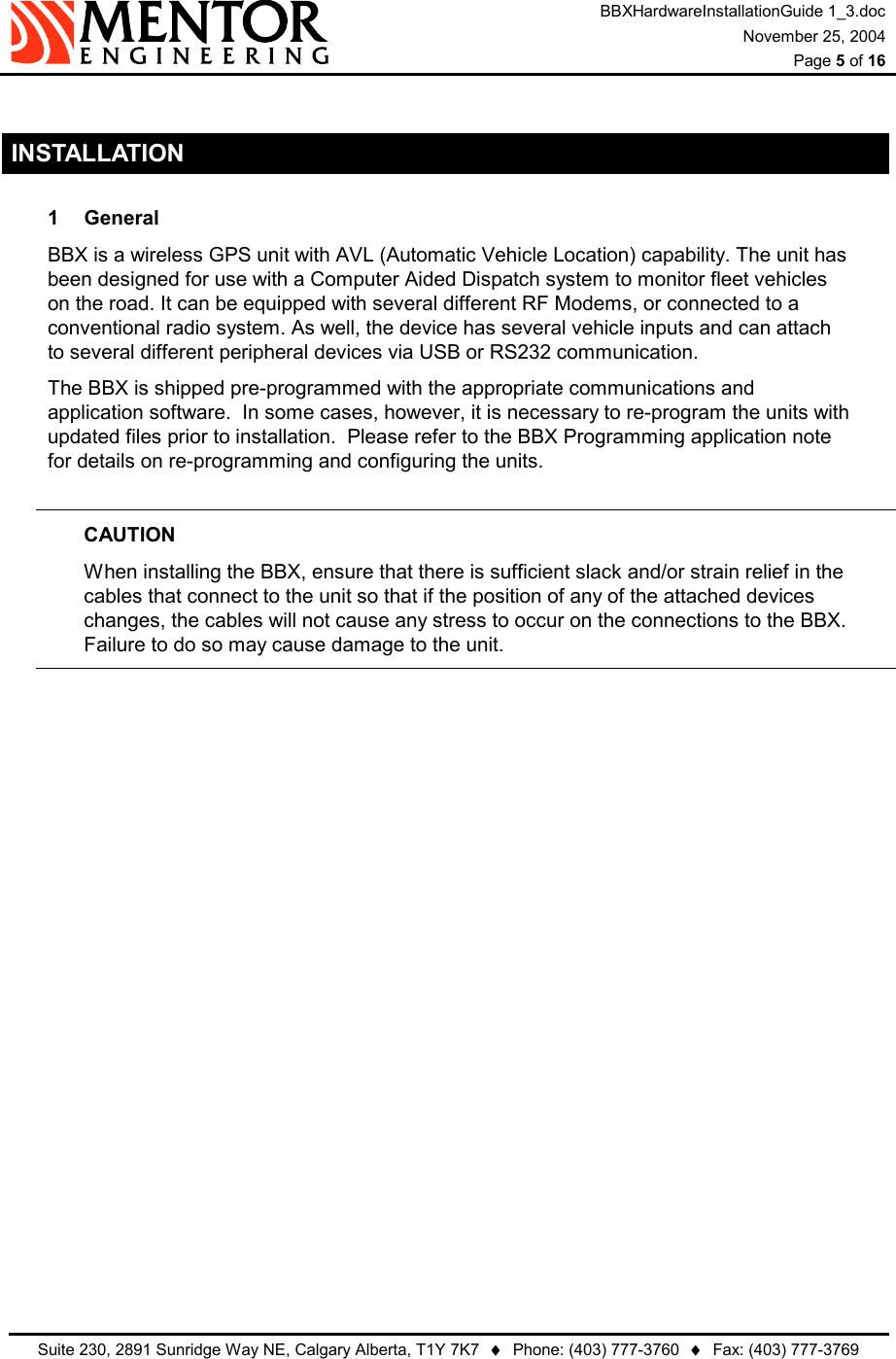 BBXHardwareInstallationGuide 1_3.doc November 25, 2004  Page 5 of 16   Suite 230, 2891 Sunridge Way NE, Calgary Alberta, T1Y 7K7  ♦  Phone: (403) 777-3760  ♦  Fax: (403) 777-3769   INSTALLATION 1 General BBX is a wireless GPS unit with AVL (Automatic Vehicle Location) capability. The unit has been designed for use with a Computer Aided Dispatch system to monitor fleet vehicles on the road. It can be equipped with several different RF Modems, or connected to a conventional radio system. As well, the device has several vehicle inputs and can attach to several different peripheral devices via USB or RS232 communication. The BBX is shipped pre-programmed with the appropriate communications and application software.  In some cases, however, it is necessary to re-program the units with updated files prior to installation.  Please refer to the BBX Programming application note for details on re-programming and configuring the units.  CAUTION When installing the BBX, ensure that there is sufficient slack and/or strain relief in the cables that connect to the unit so that if the position of any of the attached devices changes, the cables will not cause any stress to occur on the connections to the BBX.  Failure to do so may cause damage to the unit.  