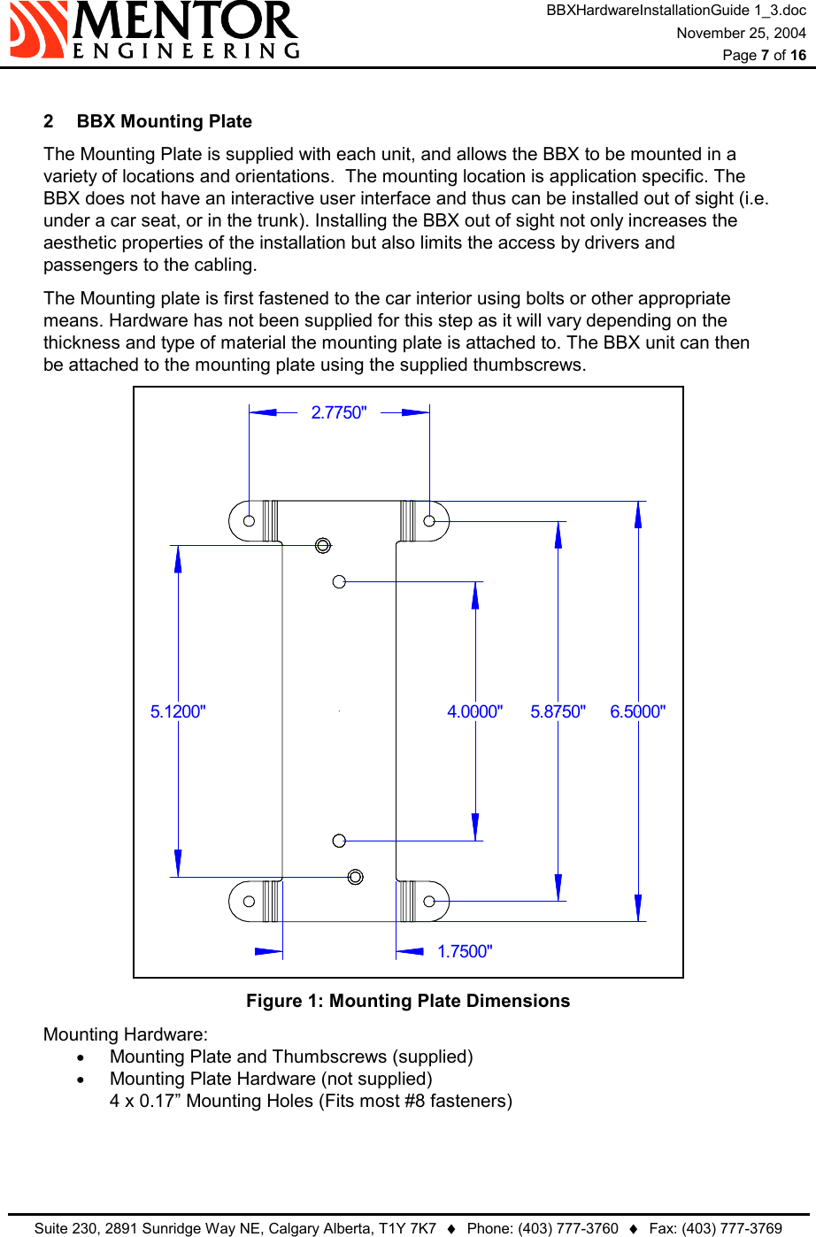 BBXHardwareInstallationGuide 1_3.doc November 25, 2004  Page 7 of 16   Suite 230, 2891 Sunridge Way NE, Calgary Alberta, T1Y 7K7  ♦  Phone: (403) 777-3760  ♦  Fax: (403) 777-3769   2  BBX Mounting Plate The Mounting Plate is supplied with each unit, and allows the BBX to be mounted in a variety of locations and orientations.  The mounting location is application specific. The BBX does not have an interactive user interface and thus can be installed out of sight (i.e. under a car seat, or in the trunk). Installing the BBX out of sight not only increases the aesthetic properties of the installation but also limits the access by drivers and passengers to the cabling. The Mounting plate is first fastened to the car interior using bolts or other appropriate means. Hardware has not been supplied for this step as it will vary depending on the thickness and type of material the mounting plate is attached to. The BBX unit can then be attached to the mounting plate using the supplied thumbscrews. 5.1200&quot; 6.5000&quot;4.0000&quot;1.7500&quot;2.7750&quot;5.8750&quot; Figure 1: Mounting Plate Dimensions Mounting Hardware: •  Mounting Plate and Thumbscrews (supplied) •  Mounting Plate Hardware (not supplied) 4 x 0.17” Mounting Holes (Fits most #8 fasteners)   