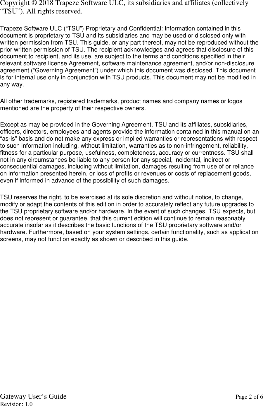 Gateway User’s Guide    Page 2 of 6 Revision: 1.0  Copyright © 2018 Trapeze Software ULC, its subsidiaries and affiliates (collectively “TSU”). All rights reserved.  Trapeze Software ULC (“TSU”) Proprietary and Confidential: Information contained in this document is proprietary to TSU and its subsidiaries and may be used or disclosed only with written permission from TSU. This guide, or any part thereof, may not be reproduced without the prior written permission of TSU. The recipient acknowledges and agrees that disclosure of this document to recipient, and its use, are subject to the terms and conditions specified in their relevant software license Agreement, software maintenance agreement, and/or non-disclosure agreement (“Governing Agreement”) under which this document was disclosed. This document is for internal use only in conjunction with TSU products. This document may not be modified in any way.  All other trademarks, registered trademarks, product names and company names or logos mentioned are the property of their respective owners.  Except as may be provided in the Governing Agreement, TSU and its affiliates, subsidiaries, officers, directors, employees and agents provide the information contained in this manual on an “as-is” basis and do not make any express or implied warranties or representations with respect to such information including, without limitation, warranties as to non-infringement, reliability, fitness for a particular purpose, usefulness, completeness, accuracy or currentness. TSU shall not in any circumstances be liable to any person for any special, incidental, indirect or consequential damages, including without limitation, damages resulting from use of or reliance on information presented herein, or loss of profits or revenues or costs of replacement goods, even if informed in advance of the possibility of such damages.  TSU reserves the right, to be exercised at its sole discretion and without notice, to change, modify or adapt the contents of this edition in order to accurately reflect any future upgrades to the TSU proprietary software and/or hardware. In the event of such changes, TSU expects, but does not represent or guarantee, that this current edition will continue to remain reasonably accurate insofar as it describes the basic functions of the TSU proprietary software and/or hardware. Furthermore, based on your system settings, certain functionality, such as application screens, may not function exactly as shown or described in this guide.  