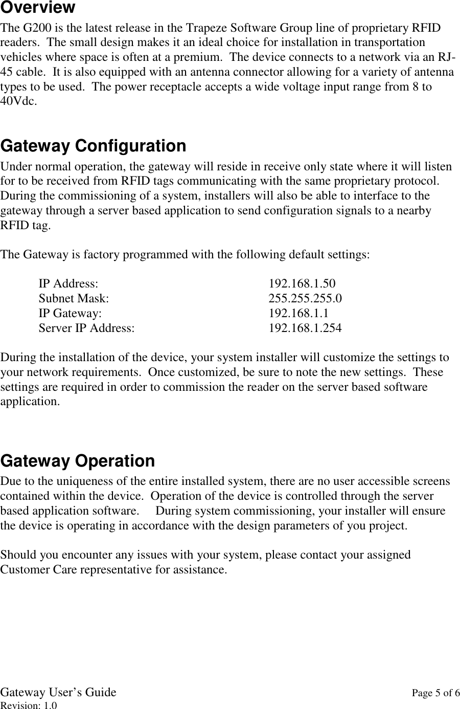 Gateway User’s Guide    Page 5 of 6 Revision: 1.0  Overview The G200 is the latest release in the Trapeze Software Group line of proprietary RFID readers.  The small design makes it an ideal choice for installation in transportation vehicles where space is often at a premium.  The device connects to a network via an RJ-45 cable.  It is also equipped with an antenna connector allowing for a variety of antenna types to be used.  The power receptacle accepts a wide voltage input range from 8 to 40Vdc.  Gateway Configuration Under normal operation, the gateway will reside in receive only state where it will listen for to be received from RFID tags communicating with the same proprietary protocol.  During the commissioning of a system, installers will also be able to interface to the gateway through a server based application to send configuration signals to a nearby RFID tag.  The Gateway is factory programmed with the following default settings:  IP Address:          192.168.1.50 Subnet Mask:          255.255.255.0 IP Gateway:          192.168.1.1 Server IP Address:        192.168.1.254  During the installation of the device, your system installer will customize the settings to your network requirements.  Once customized, be sure to note the new settings.  These settings are required in order to commission the reader on the server based software application.   Gateway Operation Due to the uniqueness of the entire installed system, there are no user accessible screens contained within the device.  Operation of the device is controlled through the server based application software.     During system commissioning, your installer will ensure the device is operating in accordance with the design parameters of you project.      Should you encounter any issues with your system, please contact your assigned Customer Care representative for assistance.