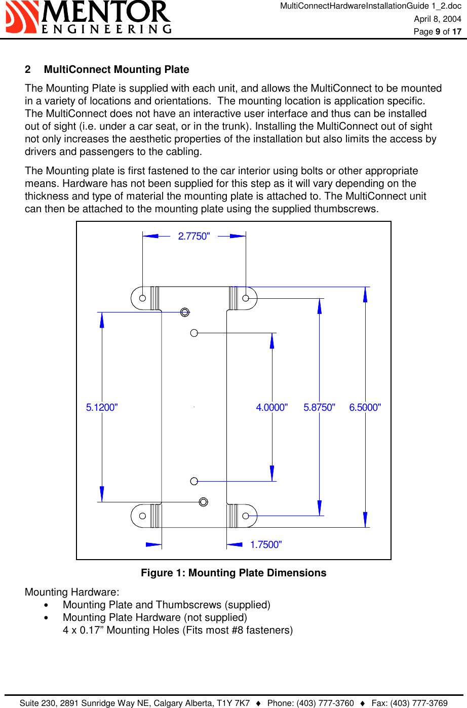 MultiConnectHardwareInstallationGuide 1_2.doc April 8, 2004  Page 9 of 17   Suite 230, 2891 Sunridge Way NE, Calgary Alberta, T1Y 7K7  ♦  Phone: (403) 777-3760  ♦  Fax: (403) 777-3769   2  MultiConnect Mounting Plate The Mounting Plate is supplied with each unit, and allows the MultiConnect to be mounted in a variety of locations and orientations.  The mounting location is application specific. The MultiConnect does not have an interactive user interface and thus can be installed out of sight (i.e. under a car seat, or in the trunk). Installing the MultiConnect out of sight not only increases the aesthetic properties of the installation but also limits the access by drivers and passengers to the cabling. The Mounting plate is first fastened to the car interior using bolts or other appropriate means. Hardware has not been supplied for this step as it will vary depending on the thickness and type of material the mounting plate is attached to. The MultiConnect unit can then be attached to the mounting plate using the supplied thumbscrews. 5.1200&quot; 6.5000&quot;4.0000&quot;1.7500&quot;2.7750&quot;5.8750&quot; Figure 1: Mounting Plate Dimensions Mounting Hardware: •  Mounting Plate and Thumbscrews (supplied) •  Mounting Plate Hardware (not supplied) 4 x 0.17” Mounting Holes (Fits most #8 fasteners)   