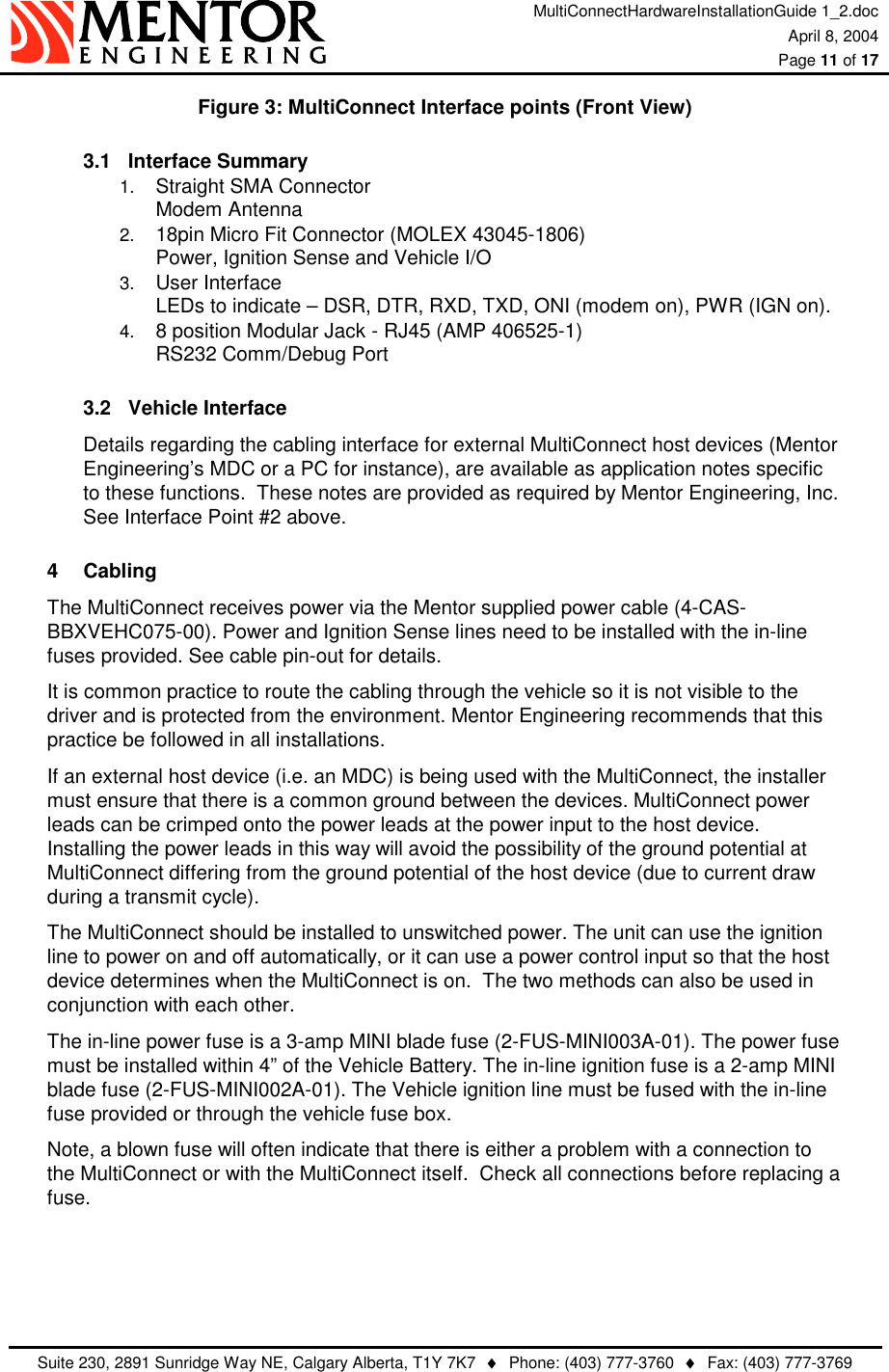 MultiConnectHardwareInstallationGuide 1_2.doc April 8, 2004  Page 11 of 17   Suite 230, 2891 Sunridge Way NE, Calgary Alberta, T1Y 7K7  ♦  Phone: (403) 777-3760  ♦  Fax: (403) 777-3769  Figure 3: MultiConnect Interface points (Front View) 3.1 Interface Summary 1.  Straight SMA Connector Modem Antenna   2.  18pin Micro Fit Connector (MOLEX 43045-1806) Power, Ignition Sense and Vehicle I/O 3.  User Interface LEDs to indicate – DSR, DTR, RXD, TXD, ONI (modem on), PWR (IGN on). 4.  8 position Modular Jack - RJ45 (AMP 406525-1) RS232 Comm/Debug Port 3.2 Vehicle Interface Details regarding the cabling interface for external MultiConnect host devices (Mentor Engineering’s MDC or a PC for instance), are available as application notes specific to these functions.  These notes are provided as required by Mentor Engineering, Inc. See Interface Point #2 above. 4 Cabling The MultiConnect receives power via the Mentor supplied power cable (4-CAS-BBXVEHC075-00). Power and Ignition Sense lines need to be installed with the in-line fuses provided. See cable pin-out for details. It is common practice to route the cabling through the vehicle so it is not visible to the driver and is protected from the environment. Mentor Engineering recommends that this practice be followed in all installations. If an external host device (i.e. an MDC) is being used with the MultiConnect, the installer must ensure that there is a common ground between the devices. MultiConnect power leads can be crimped onto the power leads at the power input to the host device.  Installing the power leads in this way will avoid the possibility of the ground potential at MultiConnect differing from the ground potential of the host device (due to current draw during a transmit cycle). The MultiConnect should be installed to unswitched power. The unit can use the ignition line to power on and off automatically, or it can use a power control input so that the host device determines when the MultiConnect is on.  The two methods can also be used in conjunction with each other. The in-line power fuse is a 3-amp MINI blade fuse (2-FUS-MINI003A-01). The power fuse must be installed within 4” of the Vehicle Battery. The in-line ignition fuse is a 2-amp MINI blade fuse (2-FUS-MINI002A-01). The Vehicle ignition line must be fused with the in-line fuse provided or through the vehicle fuse box. Note, a blown fuse will often indicate that there is either a problem with a connection to the MultiConnect or with the MultiConnect itself.  Check all connections before replacing a fuse.    