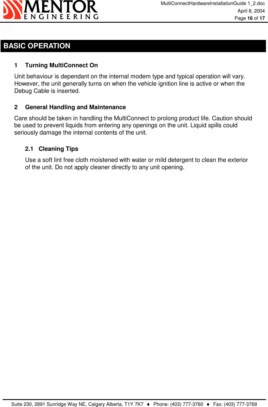 MultiConnectHardwareInstallationGuide 1_2.doc April 8, 2004  Page 16 of 17   Suite 230, 2891 Sunridge Way NE, Calgary Alberta, T1Y 7K7  ♦  Phone: (403) 777-3760  ♦  Fax: (403) 777-3769   BASIC OPERATION 1  Turning MultiConnect On Unit behaviour is dependant on the internal modem type and typical operation will vary.  However, the unit generally turns on when the vehicle ignition line is active or when the Debug Cable is inserted. 2  General Handling and Maintenance Care should be taken in handling the MultiConnect to prolong product life. Caution should be used to prevent liquids from entering any openings on the unit. Liquid spills could seriously damage the internal contents of the unit. 2.1 Cleaning Tips Use a soft lint free cloth moistened with water or mild detergent to clean the exterior of the unit. Do not apply cleaner directly to any unit opening.   