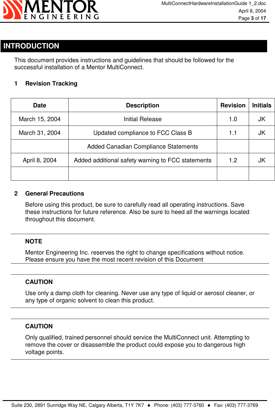 MultiConnectHardwareInstallationGuide 1_2.doc April 8, 2004  Page 3 of 17   Suite 230, 2891 Sunridge Way NE, Calgary Alberta, T1Y 7K7  ♦  Phone: (403) 777-3760  ♦  Fax: (403) 777-3769   INTRODUCTION This document provides instructions and guidelines that should be followed for the successful installation of a Mentor MultiConnect. 1  Revision Tracking   Date Description Revision InitialsMarch 15, 2004  Initial Release  1.0  JK March 31, 2004  Updated compliance to FCC Class B  1.1  JK   Added Canadian Compliance Statements     April 8, 2004  Added additional safety warning to FCC statements  1.2  JK     2 General Precautions Before using this product, be sure to carefully read all operating instructions. Save these instructions for future reference. Also be sure to heed all the warnings located throughout this document.  NOTE Mentor Engineering Inc. reserves the right to change specifications without notice.   Please ensure you have the most recent revision of this Document  CAUTION Use only a damp cloth for cleaning. Never use any type of liquid or aerosol cleaner, or   any type of organic solvent to clean this product.  CAUTION Only qualified, trained personnel should service the MultiConnect unit. Attempting to remove the cover or disassemble the product could expose you to dangerous high voltage points.     