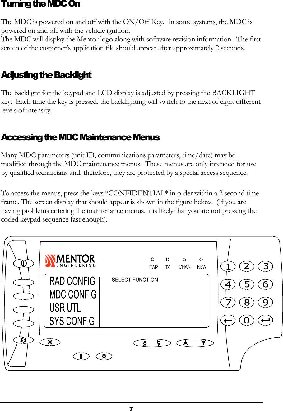  7  Turning the MDC On The MDC is powered on and off with the ON/Off Key.  In some systems, the MDC is powered on and off with the vehicle ignition.   The MDC will display the Mentor logo along with software revision information.  The first screen of the customer’s application file should appear after approximately 2 seconds. Adjusting the Backlight The backlight for the keypad and LCD display is adjusted by pressing the BACKLIGHT key.  Each time the key is pressed, the backlighting will switch to the next of eight different levels of intensity. Accessing the MDC Maintenance Menus Many MDC parameters (unit ID, communications parameters, time/date) may be modified through the MDC maintenance menus.  These menus are only intended for use by qualified technicians and, therefore, they are protected by a special access sequence. To access the menus, press the keys *CONFIDENTIAL* in order within a 2 second time frame. The screen display that should appear is shown in the figure below.  (If you are having problems entering the maintenance menus, it is likely that you are not pressing the coded keypad sequence fast enough).  