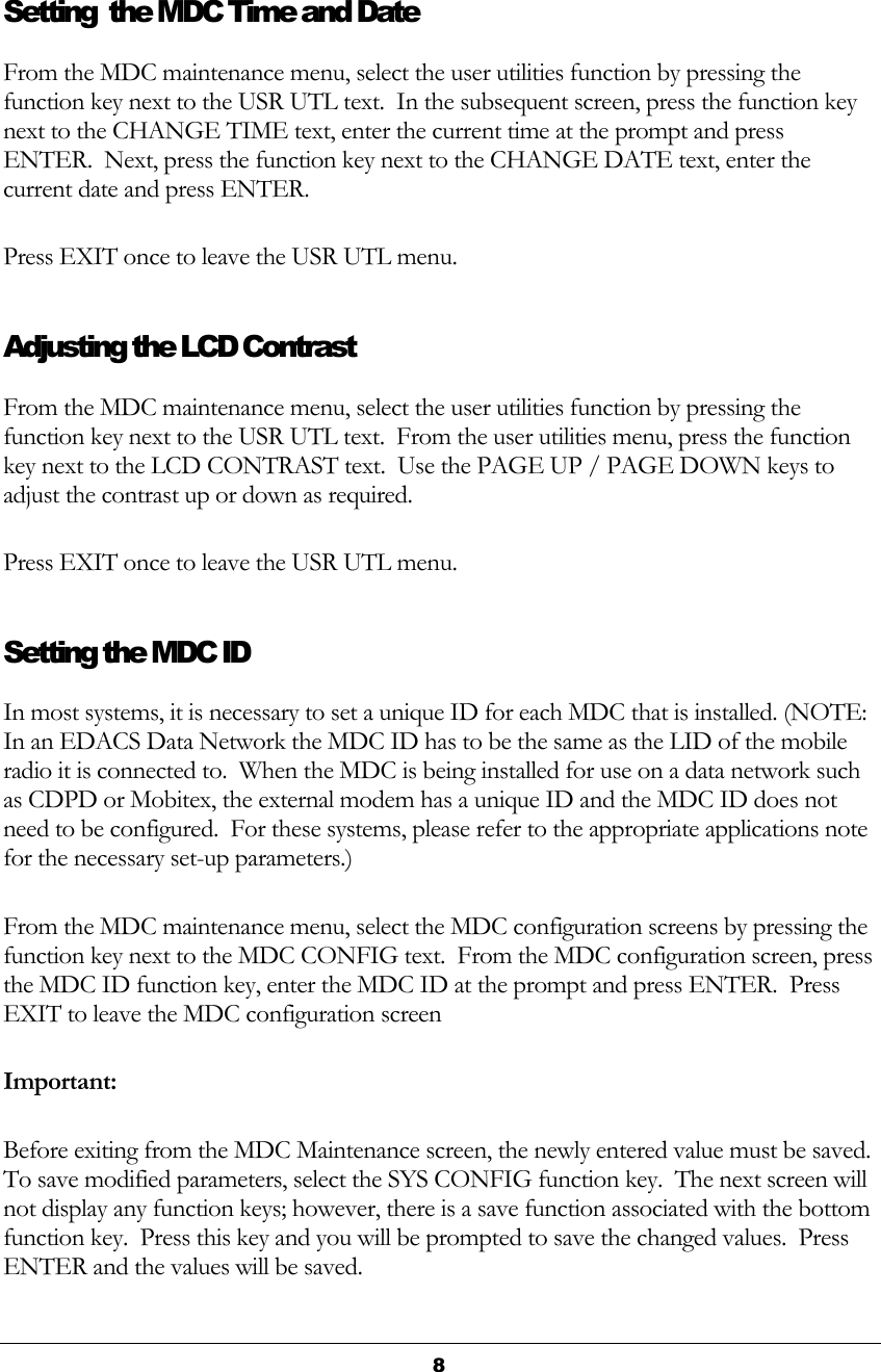  8  Setting  the MDC Time and Date From the MDC maintenance menu, select the user utilities function by pressing the function key next to the USR UTL text.  In the subsequent screen, press the function key next to the CHANGE TIME text, enter the current time at the prompt and press ENTER.  Next, press the function key next to the CHANGE DATE text, enter the current date and press ENTER. Press EXIT once to leave the USR UTL menu. Adjusting the LCD Contrast From the MDC maintenance menu, select the user utilities function by pressing the function key next to the USR UTL text.  From the user utilities menu, press the function key next to the LCD CONTRAST text.  Use the PAGE UP / PAGE DOWN keys to adjust the contrast up or down as required. Press EXIT once to leave the USR UTL menu. Setting the MDC ID In most systems, it is necessary to set a unique ID for each MDC that is installed. (NOTE:  In an EDACS Data Network the MDC ID has to be the same as the LID of the mobile radio it is connected to.  When the MDC is being installed for use on a data network such as CDPD or Mobitex, the external modem has a unique ID and the MDC ID does not need to be configured.  For these systems, please refer to the appropriate applications note for the necessary set-up parameters.) From the MDC maintenance menu, select the MDC configuration screens by pressing the function key next to the MDC CONFIG text.  From the MDC configuration screen, press the MDC ID function key, enter the MDC ID at the prompt and press ENTER.  Press EXIT to leave the MDC configuration screen Important: Before exiting from the MDC Maintenance screen, the newly entered value must be saved.  To save modified parameters, select the SYS CONFIG function key.  The next screen will not display any function keys; however, there is a save function associated with the bottom function key.  Press this key and you will be prompted to save the changed values.  Press ENTER and the values will be saved. 