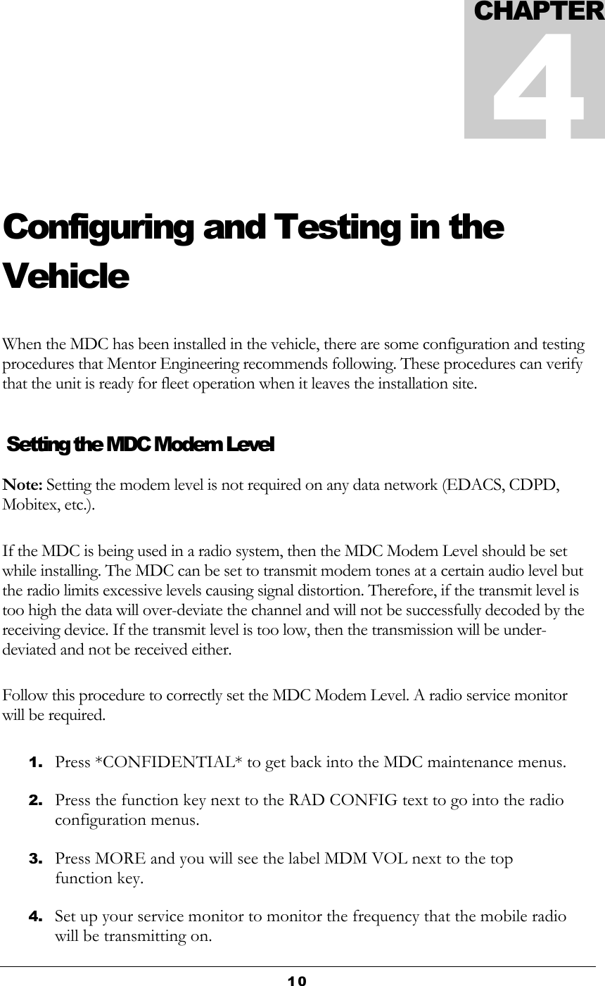  10  Configuring and Testing in the Vehicle When the MDC has been installed in the vehicle, there are some configuration and testing procedures that Mentor Engineering recommends following. These procedures can verify that the unit is ready for fleet operation when it leaves the installation site.   Setting the MDC Modem Level Note: Setting the modem level is not required on any data network (EDACS, CDPD, Mobitex, etc.). If the MDC is being used in a radio system, then the MDC Modem Level should be set while installing. The MDC can be set to transmit modem tones at a certain audio level but the radio limits excessive levels causing signal distortion. Therefore, if the transmit level is too high the data will over-deviate the channel and will not be successfully decoded by the receiving device. If the transmit level is too low, then the transmission will be under-deviated and not be received either. Follow this procedure to correctly set the MDC Modem Level. A radio service monitor will be required. 1. Press *CONFIDENTIAL* to get back into the MDC maintenance menus. 2. Press the function key next to the RAD CONFIG text to go into the radio configuration menus. 3. Press MORE and you will see the label MDM VOL next to the top function key. 4. Set up your service monitor to monitor the frequency that the mobile radio will be transmitting on. CHAPTER4