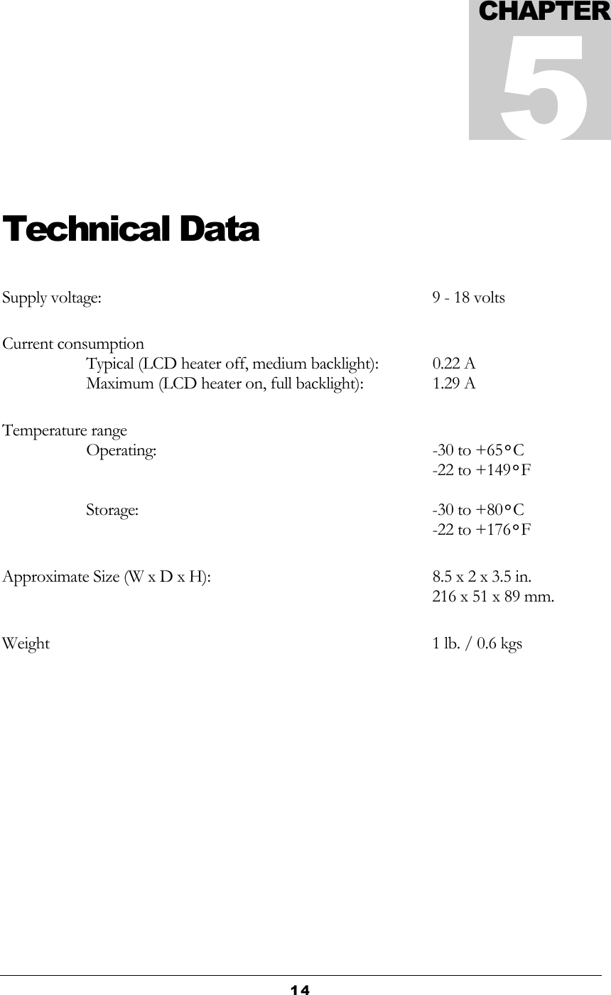  14  Technical Data Supply voltage:  9 - 18 volts Current consumption Typical (LCD heater off, medium backlight):  0.22 A Maximum (LCD heater on, full backlight):  1.29 A Temperature range Operating:  -30 to +65°C    -22 to +149°F  Storage:  -30 to +80°C   -22 to +176°F Approximate Size (W x D x H):  8.5 x 2 x 3.5 in.   216 x 51 x 89 mm.   Weight     1 lb. / 0.6 kgs CHAPTER5