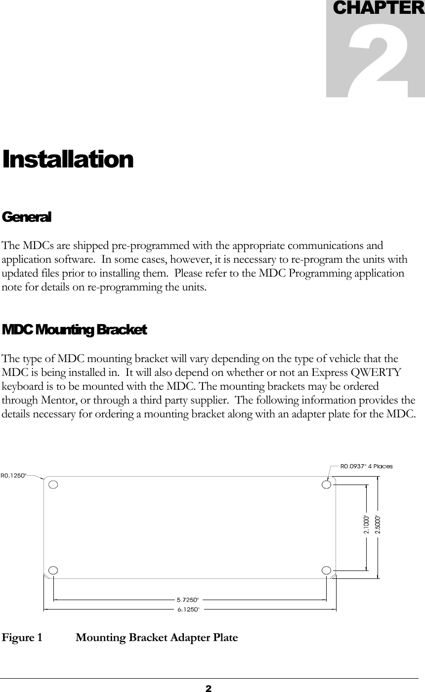  2  Installation General The MDCs are shipped pre-programmed with the appropriate communications and application software.  In some cases, however, it is necessary to re-program the units with updated files prior to installing them.  Please refer to the MDC Programming application note for details on re-programming the units. MDC Mounting Bracket The type of MDC mounting bracket will vary depending on the type of vehicle that the MDC is being installed in.  It will also depend on whether or not an Express QWERTY keyboard is to be mounted with the MDC. The mounting brackets may be ordered through Mentor, or through a third party supplier.  The following information provides the details necessary for ordering a mounting bracket along with an adapter plate for the MDC. Figure 1   Mounting Bracket Adapter Plate CHAPTER2 