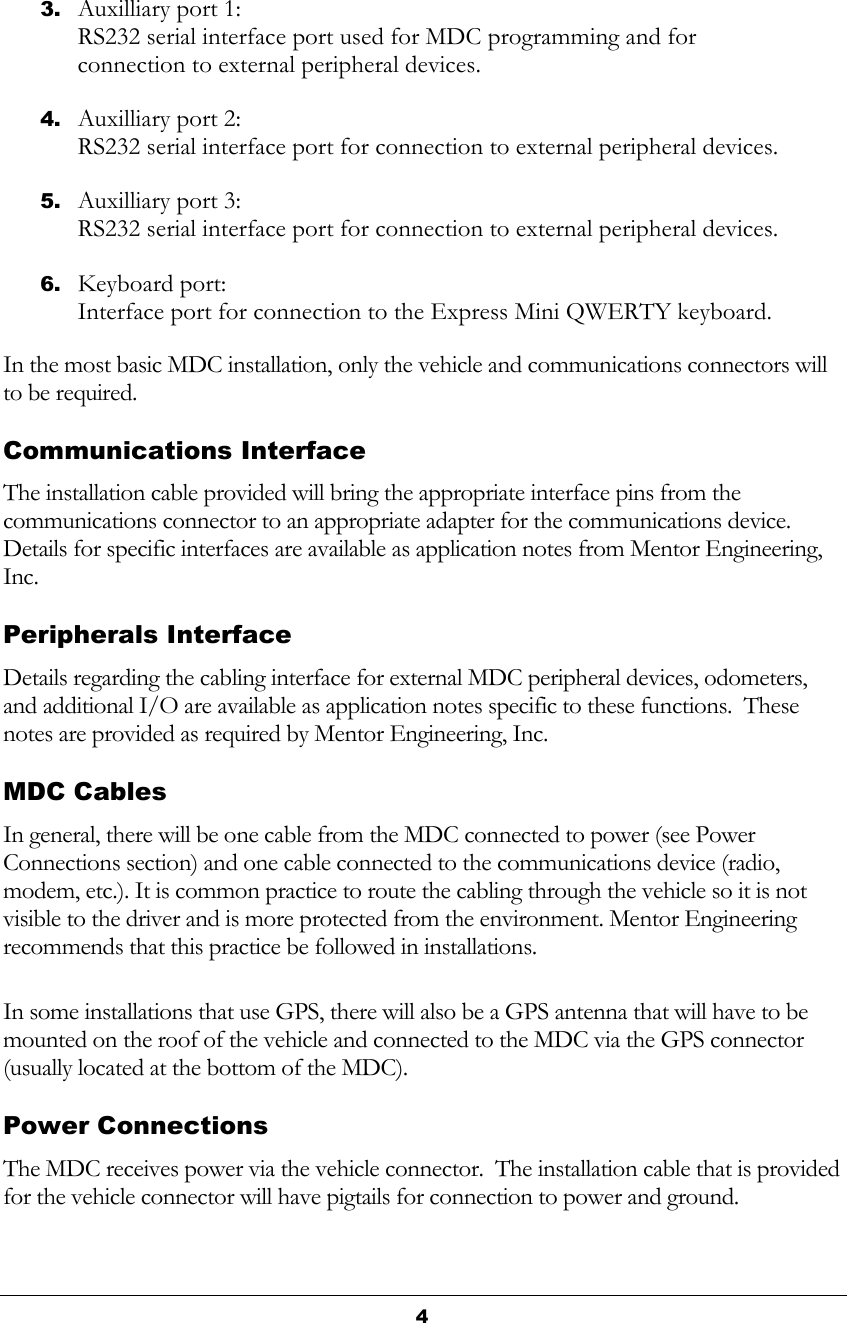  4  3. Auxilliary port 1: RS232 serial interface port used for MDC programming and for connection to external peripheral devices. 4. Auxilliary port 2: RS232 serial interface port for connection to external peripheral devices. 5. Auxilliary port 3: RS232 serial interface port for connection to external peripheral devices. 6. Keyboard port: Interface port for connection to the Express Mini QWERTY keyboard. In the most basic MDC installation, only the vehicle and communications connectors will to be required.   Communications Interface The installation cable provided will bring the appropriate interface pins from the communications connector to an appropriate adapter for the communications device.  Details for specific interfaces are available as application notes from Mentor Engineering, Inc. Peripherals Interface Details regarding the cabling interface for external MDC peripheral devices, odometers, and additional I/O are available as application notes specific to these functions.  These notes are provided as required by Mentor Engineering, Inc. MDC Cables In general, there will be one cable from the MDC connected to power (see Power Connections section) and one cable connected to the communications device (radio, modem, etc.). It is common practice to route the cabling through the vehicle so it is not visible to the driver and is more protected from the environment. Mentor Engineering recommends that this practice be followed in installations. In some installations that use GPS, there will also be a GPS antenna that will have to be mounted on the roof of the vehicle and connected to the MDC via the GPS connector (usually located at the bottom of the MDC). Power Connections The MDC receives power via the vehicle connector.  The installation cable that is provided for the vehicle connector will have pigtails for connection to power and ground. 