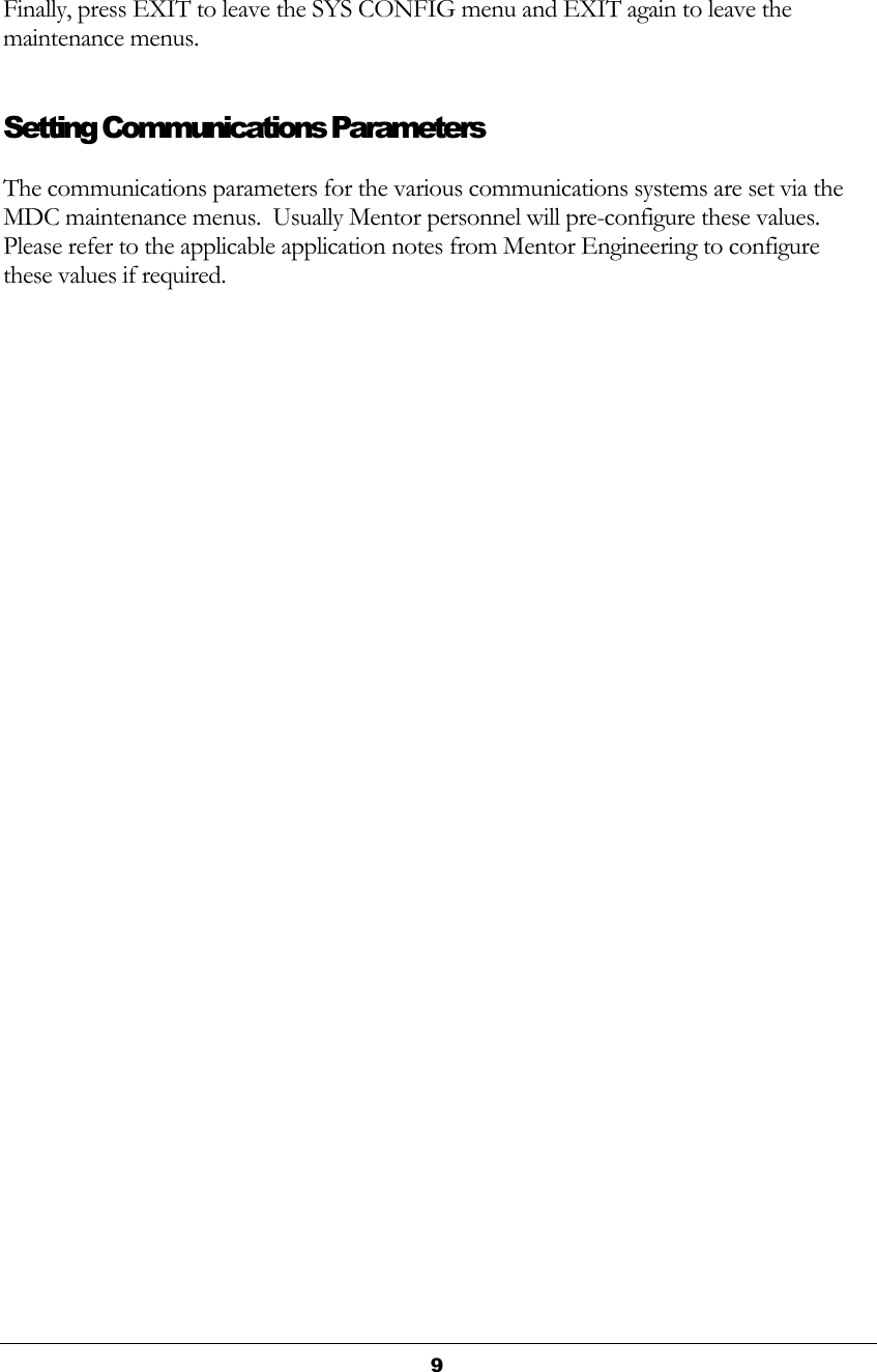  9  Finally, press EXIT to leave the SYS CONFIG menu and EXIT again to leave the maintenance menus. Setting Communications Parameters The communications parameters for the various communications systems are set via the MDC maintenance menus.  Usually Mentor personnel will pre-configure these values. Please refer to the applicable application notes from Mentor Engineering to configure these values if required. 