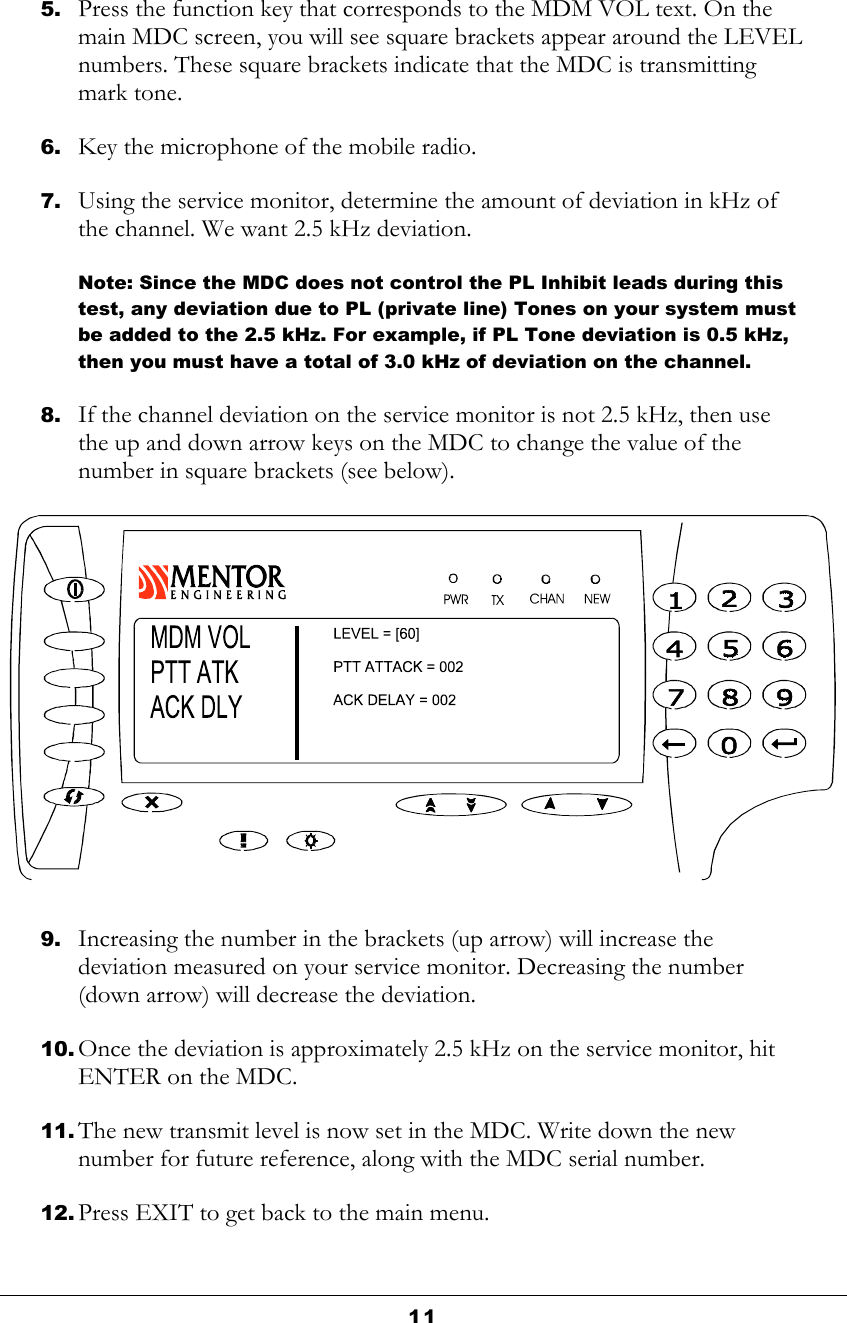  11  5. Press the function key that corresponds to the MDM VOL text. On the main MDC screen, you will see square brackets appear around the LEVEL numbers. These square brackets indicate that the MDC is transmitting mark tone. 6. Key the microphone of the mobile radio. 7. Using the service monitor, determine the amount of deviation in kHz of the channel. We want 2.5 kHz deviation.  Note: Since the MDC does not control the PL Inhibit leads during this test, any deviation due to PL (private line) Tones on your system must be added to the 2.5 kHz. For example, if PL Tone deviation is 0.5 kHz, then you must have a total of 3.0 kHz of deviation on the channel. 8. If the channel deviation on the service monitor is not 2.5 kHz, then use the up and down arrow keys on the MDC to change the value of the number in square brackets (see below).  9. Increasing the number in the brackets (up arrow) will increase the deviation measured on your service monitor. Decreasing the number (down arrow) will decrease the deviation.  10. Once the deviation is approximately 2.5 kHz on the service monitor, hit ENTER on the MDC. 11. The new transmit level is now set in the MDC. Write down the new number for future reference, along with the MDC serial number. 12. Press EXIT to get back to the main menu. 