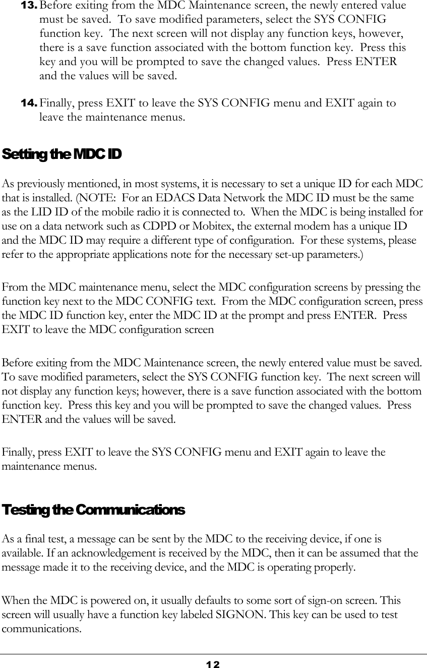 12  13. Before exiting from the MDC Maintenance screen, the newly entered value must be saved.  To save modified parameters, select the SYS CONFIG function key.  The next screen will not display any function keys, however, there is a save function associated with the bottom function key.  Press this key and you will be prompted to save the changed values.  Press ENTER and the values will be saved. 14. Finally, press EXIT to leave the SYS CONFIG menu and EXIT again to leave the maintenance menus. Setting the MDC ID As previously mentioned, in most systems, it is necessary to set a unique ID for each MDC that is installed. (NOTE:  For an EDACS Data Network the MDC ID must be the same as the LID ID of the mobile radio it is connected to.  When the MDC is being installed for use on a data network such as CDPD or Mobitex, the external modem has a unique ID and the MDC ID may require a different type of configuration.  For these systems, please refer to the appropriate applications note for the necessary set-up parameters.) From the MDC maintenance menu, select the MDC configuration screens by pressing the function key next to the MDC CONFIG text.  From the MDC configuration screen, press the MDC ID function key, enter the MDC ID at the prompt and press ENTER.  Press EXIT to leave the MDC configuration screen Before exiting from the MDC Maintenance screen, the newly entered value must be saved.  To save modified parameters, select the SYS CONFIG function key.  The next screen will not display any function keys; however, there is a save function associated with the bottom function key.  Press this key and you will be prompted to save the changed values.  Press ENTER and the values will be saved. Finally, press EXIT to leave the SYS CONFIG menu and EXIT again to leave the maintenance menus. Testing the Communications As a final test, a message can be sent by the MDC to the receiving device, if one is available. If an acknowledgement is received by the MDC, then it can be assumed that the message made it to the receiving device, and the MDC is operating properly. When the MDC is powered on, it usually defaults to some sort of sign-on screen. This screen will usually have a function key labeled SIGNON. This key can be used to test communications. 