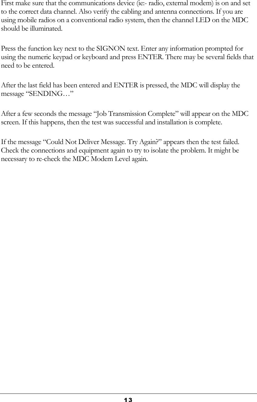  13  First make sure that the communications device (ie:- radio, external modem) is on and set to the correct data channel. Also verify the cabling and antenna connections. If you are using mobile radios on a conventional radio system, then the channel LED on the MDC should be illuminated. Press the function key next to the SIGNON text. Enter any information prompted for using the numeric keypad or keyboard and press ENTER. There may be several fields that need to be entered. After the last field has been entered and ENTER is pressed, the MDC will display the message “SENDING…” After a few seconds the message “Job Transmission Complete” will appear on the MDC screen. If this happens, then the test was successful and installation is complete. If the message “Could Not Deliver Message. Try Again?” appears then the test failed. Check the connections and equipment again to try to isolate the problem. It might be necessary to re-check the MDC Modem Level again. 