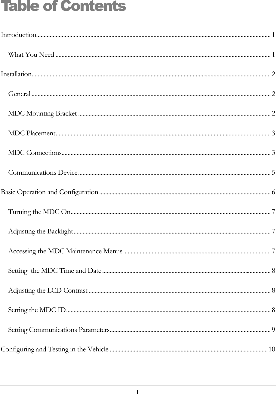  i Table of Contents Introduction............................................................................................................................................................ 1 What You Need ............................................................................................................................................... 1 Installation............................................................................................................................................................... 2 General ............................................................................................................................................................... 2 MDC Mounting Bracket ................................................................................................................................ 2 MDC Placement............................................................................................................................................... 3 MDC Connections........................................................................................................................................... 3 Communications Device................................................................................................................................ 5 Basic Operation and Configuration .................................................................................................................. 6 Turning the MDC On..................................................................................................................................... 7 Adjusting the Backlight................................................................................................................................... 7 Accessing the MDC Maintenance Menus.................................................................................................. 7 Setting  the MDC Time and Date ................................................................................................................ 8 Adjusting the LCD Contrast ......................................................................................................................... 8 Setting the MDC ID........................................................................................................................................ 8 Setting Communications Parameters........................................................................................................... 9 Configuring and Testing in the Vehicle .........................................................................................................10 