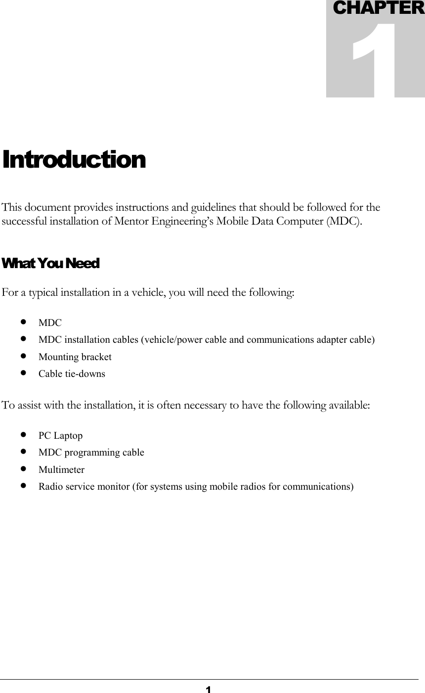  1  Introduction This document provides instructions and guidelines that should be followed for the successful installation of Mentor Engineering’s Mobile Data Computer (MDC). What You Need For a typical installation in a vehicle, you will need the following: • MDC • MDC installation cables (vehicle/power cable and communications adapter cable) • Mounting bracket • Cable tie-downs  To assist with the installation, it is often necessary to have the following available: • PC Laptop • MDC programming cable • Multimeter • Radio service monitor (for systems using mobile radios for communications)   CHAPTER1