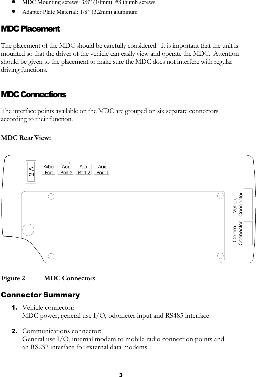  3  • MDC Mounting screws: 3/8” (10mm)  #8 thumb screws   • Adapter Plate Material: 1/8” (3.2mm) aluminum MDC Placement The placement of the MDC should be carefully considered.  It is important that the unit is mounted so that the driver of the vehicle can easily view and operate the MDC.  Attention should be given to the placement to make sure the MDC does not interfere with regular driving functions. MDC Connections The interface points available on the MDC are grouped on six separate connectors according to their function.   MDC Rear View: Figure 2   MDC Connectors Connector Summary 1. Vehicle connector: MDC power, general use I/O, odometer input and RS485 interface. 2. Communications connector: General use I/O, internal modem to mobile radio connection points and an RS232 interface for external data modems.  