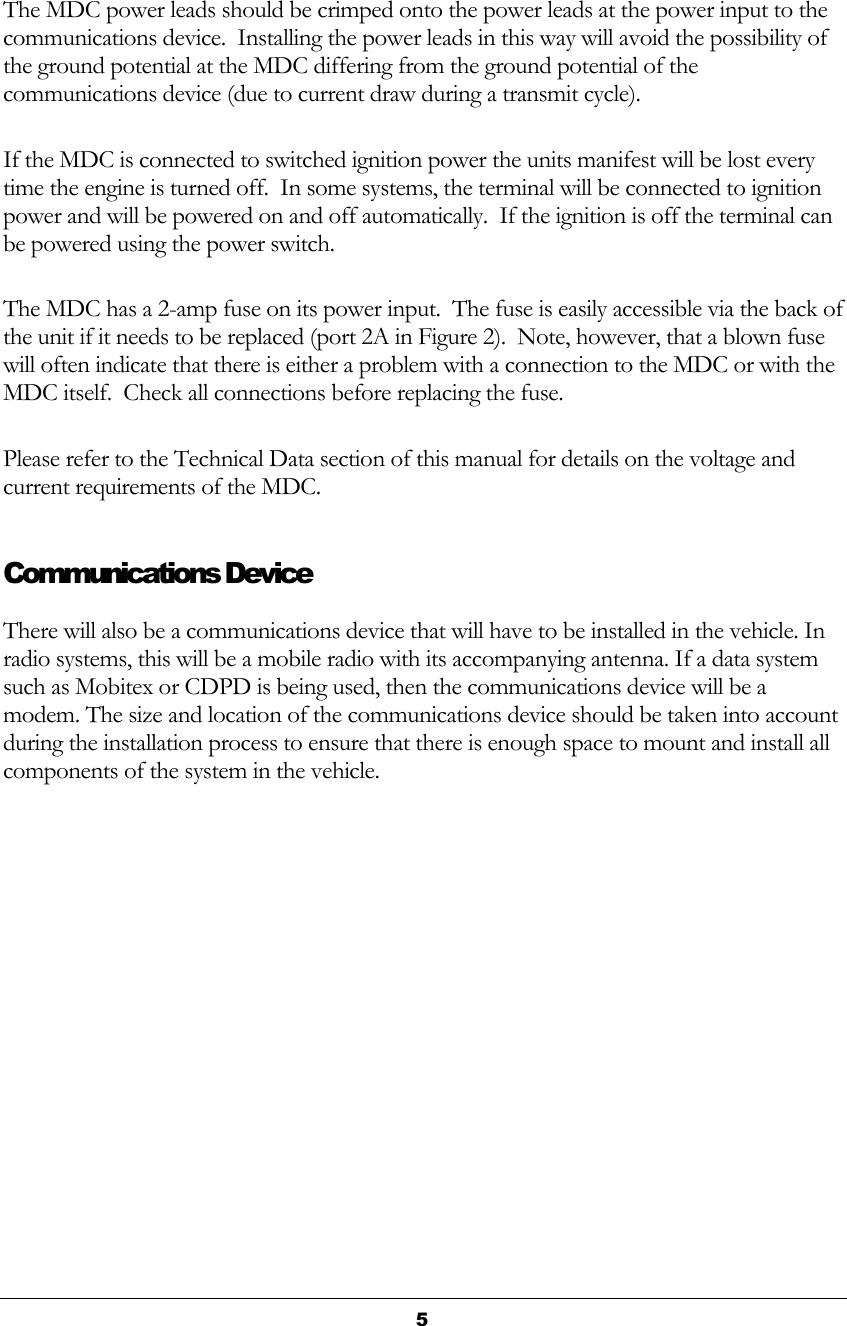  5  The MDC power leads should be crimped onto the power leads at the power input to the communications device.  Installing the power leads in this way will avoid the possibility of the ground potential at the MDC differing from the ground potential of the communications device (due to current draw during a transmit cycle). If the MDC is connected to switched ignition power the units manifest will be lost every time the engine is turned off.  In some systems, the terminal will be connected to ignition power and will be powered on and off automatically.  If the ignition is off the terminal can be powered using the power switch. The MDC has a 2-amp fuse on its power input.  The fuse is easily accessible via the back of the unit if it needs to be replaced (port 2A in Figure 2).  Note, however, that a blown fuse will often indicate that there is either a problem with a connection to the MDC or with the MDC itself.  Check all connections before replacing the fuse. Please refer to the Technical Data section of this manual for details on the voltage and current requirements of the MDC. Communications Device There will also be a communications device that will have to be installed in the vehicle. In radio systems, this will be a mobile radio with its accompanying antenna. If a data system such as Mobitex or CDPD is being used, then the communications device will be a modem. The size and location of the communications device should be taken into account during the installation process to ensure that there is enough space to mount and install all components of the system in the vehicle.  