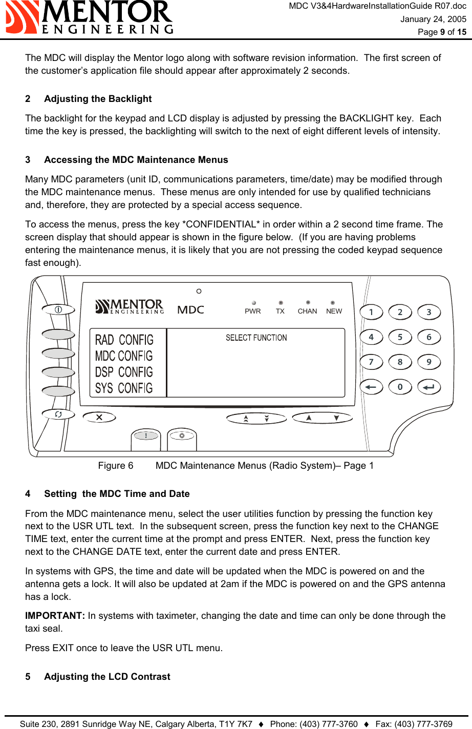 MDC V3&amp;4HardwareInstallationGuide R07.doc January 24, 2005  Page 9 of 15   Suite 230, 2891 Sunridge Way NE, Calgary Alberta, T1Y 7K7  ♦  Phone: (403) 777-3760  ♦  Fax: (403) 777-3769    The MDC will display the Mentor logo along with software revision information.  The first screen of the customer’s application file should appear after approximately 2 seconds. 2  Adjusting the Backlight   The backlight for the keypad and LCD display is adjusted by pressing the BACKLIGHT key.  Each time the key is pressed, the backlighting will switch to the next of eight different levels of intensity. 3  Accessing the MDC Maintenance Menus   Many MDC parameters (unit ID, communications parameters, time/date) may be modified through the MDC maintenance menus.  These menus are only intended for use by qualified technicians and, therefore, they are protected by a special access sequence.   To access the menus, press the key *CONFIDENTIAL* in order within a 2 second time frame. The screen display that should appear is shown in the figure below.  (If you are having problems entering the maintenance menus, it is likely that you are not pressing the coded keypad sequence fast enough).  NEWPWR TX CHANFigure 6   MDC Maintenance Menus (Radio System)– Page 1 4  Setting  the MDC Time and Date   From the MDC maintenance menu, select the user utilities function by pressing the function key next to the USR UTL text.  In the subsequent screen, press the function key next to the CHANGE TIME text, enter the current time at the prompt and press ENTER.  Next, press the function key next to the CHANGE DATE text, enter the current date and press ENTER.   In systems with GPS, the time and date will be updated when the MDC is powered on and the antenna gets a lock. It will also be updated at 2am if the MDC is powered on and the GPS antenna has a lock.  IMPORTANT: In systems with taximeter, changing the date and time can only be done through the taxi seal.   Press EXIT once to leave the USR UTL menu. 5  Adjusting the LCD Contrast 