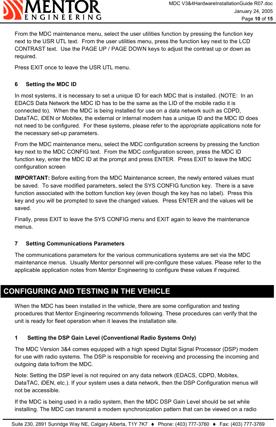 MDC V3&amp;4HardwareInstallationGuide R07.doc January 24, 2005  Page 10 of 15   Suite 230, 2891 Sunridge Way NE, Calgary Alberta, T1Y 7K7  ♦  Phone: (403) 777-3760  ♦  Fax: (403) 777-3769    From the MDC maintenance menu, select the user utilities function by pressing the function key next to the USR UTL text.  From the user utilities menu, press the function key next to the LCD CONTRAST text.  Use the PAGE UP / PAGE DOWN keys to adjust the contrast up or down as required.   Press EXIT once to leave the USR UTL menu. 6  Setting the MDC ID   In most systems, it is necessary to set a unique ID for each MDC that is installed. (NOTE:  In an EDACS Data Network the MDC ID has to be the same as the LID of the mobile radio it is connected to).  When the MDC is being installed for use on a data network such as CDPD, DataTAC, iDEN or Mobitex, the external or internal modem has a unique ID and the MDC ID does not need to be configured.  For these systems, please refer to the appropriate applications note for the necessary set-up parameters.   From the MDC maintenance menu, select the MDC configuration screens by pressing the function key next to the MDC CONFIG text.  From the MDC configuration screen, press the MDC ID function key, enter the MDC ID at the prompt and press ENTER.  Press EXIT to leave the MDC configuration screen  IMPORTANT: Before exiting from the MDC Maintenance screen, the newly entered values must be saved.  To save modified parameters, select the SYS CONFIG function key.  There is a save function associated with the bottom function key (even though the key has no label).  Press this key and you will be prompted to save the changed values.  Press ENTER and the values will be saved.   Finally, press EXIT to leave the SYS CONFIG menu and EXIT again to leave the maintenance menus. 7  Setting Communications Parameters   The communications parameters for the various communications systems are set via the MDC maintenance menus.  Usually Mentor personnel will pre-configure these values. Please refer to the applicable application notes from Mentor Engineering to configure these values if required. CONFIGURING AND TESTING IN THE VEHICLE   When the MDC has been installed in the vehicle, there are some configuration and testing procedures that Mentor Engineering recommends following. These procedures can verify that the unit is ready for fleet operation when it leaves the installation site.  1   Setting the DSP Gain Level (Conventional Radio Systems Only)   The MDC Version 3&amp;4 comes equipped with a high speed Digital Signal Processor (DSP) modem for use with radio systems. The DSP is responsible for receiving and processing the incoming and outgoing data to/from the MDC.   Note: Setting the DSP level is not required on any data network (EDACS, CDPD, Mobitex, DataTAC, iDEN, etc.). If your system uses a data network, then the DSP Configuration menus will not be accessible.   If the MDC is being used in a radio system, then the MDC DSP Gain Level should be set while installing. The MDC can transmit a modem synchronization pattern that can be viewed on a radio 