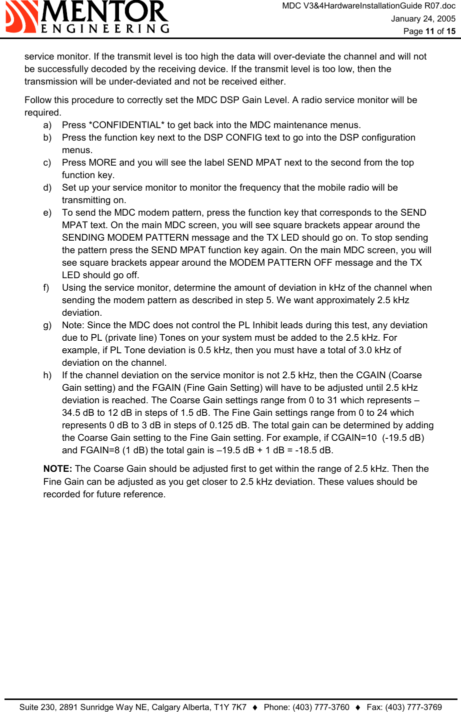 MDC V3&amp;4HardwareInstallationGuide R07.doc January 24, 2005  Page 11 of 15   Suite 230, 2891 Sunridge Way NE, Calgary Alberta, T1Y 7K7  ♦  Phone: (403) 777-3760  ♦  Fax: (403) 777-3769  service monitor. If the transmit level is too high the data will over-deviate the channel and will not be successfully decoded by the receiving device. If the transmit level is too low, then the transmission will be under-deviated and not be received either.   Follow this procedure to correctly set the MDC DSP Gain Level. A radio service monitor will be required. a)  Press *CONFIDENTIAL* to get back into the MDC maintenance menus. b)  Press the function key next to the DSP CONFIG text to go into the DSP configuration menus. c)  Press MORE and you will see the label SEND MPAT next to the second from the top function key. d)  Set up your service monitor to monitor the frequency that the mobile radio will be transmitting on. e)  To send the MDC modem pattern, press the function key that corresponds to the SEND MPAT text. On the main MDC screen, you will see square brackets appear around the SENDING MODEM PATTERN message and the TX LED should go on. To stop sending the pattern press the SEND MPAT function key again. On the main MDC screen, you will see square brackets appear around the MODEM PATTERN OFF message and the TX LED should go off. f)  Using the service monitor, determine the amount of deviation in kHz of the channel when sending the modem pattern as described in step 5. We want approximately 2.5 kHz deviation. g)  Note: Since the MDC does not control the PL Inhibit leads during this test, any deviation due to PL (private line) Tones on your system must be added to the 2.5 kHz. For example, if PL Tone deviation is 0.5 kHz, then you must have a total of 3.0 kHz of deviation on the channel. h)  If the channel deviation on the service monitor is not 2.5 kHz, then the CGAIN (Coarse Gain setting) and the FGAIN (Fine Gain Setting) will have to be adjusted until 2.5 kHz deviation is reached. The Coarse Gain settings range from 0 to 31 which represents –34.5 dB to 12 dB in steps of 1.5 dB. The Fine Gain settings range from 0 to 24 which represents 0 dB to 3 dB in steps of 0.125 dB. The total gain can be determined by adding the Coarse Gain setting to the Fine Gain setting. For example, if CGAIN=10  (-19.5 dB) and FGAIN=8 (1 dB) the total gain is –19.5 dB + 1 dB = -18.5 dB.  NOTE: The Coarse Gain should be adjusted first to get within the range of 2.5 kHz. Then the Fine Gain can be adjusted as you get closer to 2.5 kHz deviation. These values should be recorded for future reference.  