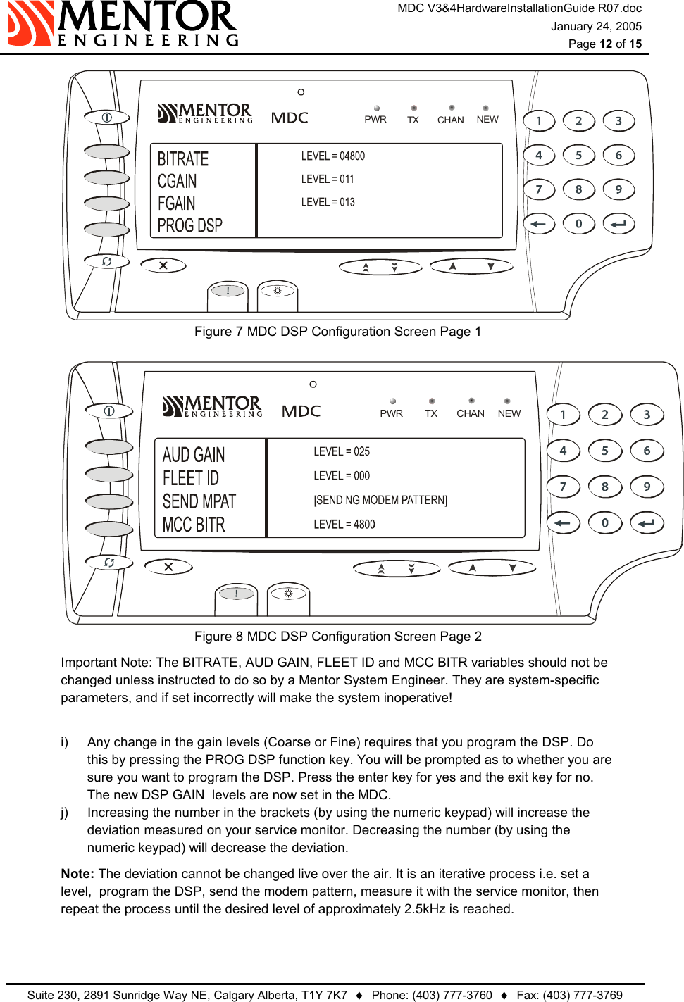 MDC V3&amp;4HardwareInstallationGuide R07.doc January 24, 2005  Page 12 of 15   Suite 230, 2891 Sunridge Way NE, Calgary Alberta, T1Y 7K7  ♦  Phone: (403) 777-3760  ♦  Fax: (403) 777-3769  NEWPWR TX CHANFigure 7  MDC DSP Configuration Screen Page 1 NEWPWR TX CHANFigure 8  MDC DSP Configuration Screen Page 2 Important Note: The BITRATE, AUD GAIN, FLEET ID and MCC BITR variables should not be changed unless instructed to do so by a Mentor System Engineer. They are system-specific parameters, and if set incorrectly will make the system inoperative!  i)  Any change in the gain levels (Coarse or Fine) requires that you program the DSP. Do this by pressing the PROG DSP function key. You will be prompted as to whether you are sure you want to program the DSP. Press the enter key for yes and the exit key for no. The new DSP GAIN  levels are now set in the MDC.  j)  Increasing the number in the brackets (by using the numeric keypad) will increase the deviation measured on your service monitor. Decreasing the number (by using the numeric keypad) will decrease the deviation.  Note: The deviation cannot be changed live over the air. It is an iterative process i.e. set a level,  program the DSP, send the modem pattern, measure it with the service monitor, then repeat the process until the desired level of approximately 2.5kHz is reached.  