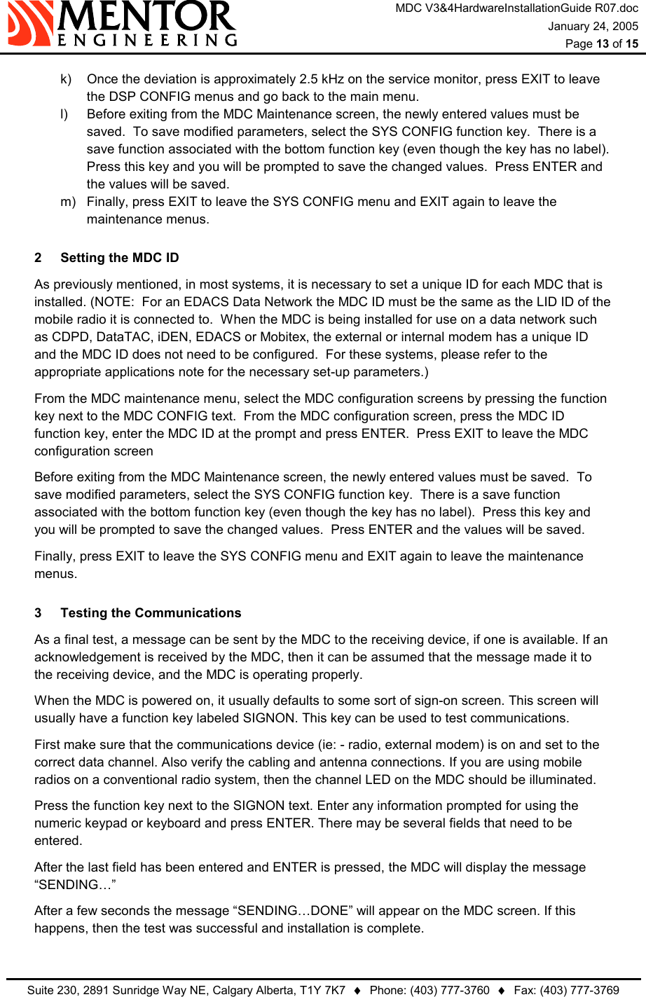 MDC V3&amp;4HardwareInstallationGuide R07.doc January 24, 2005  Page 13 of 15   Suite 230, 2891 Sunridge Way NE, Calgary Alberta, T1Y 7K7  ♦  Phone: (403) 777-3760  ♦  Fax: (403) 777-3769  k)  Once the deviation is approximately 2.5 kHz on the service monitor, press EXIT to leave the DSP CONFIG menus and go back to the main menu. l)  Before exiting from the MDC Maintenance screen, the newly entered values must be saved.  To save modified parameters, select the SYS CONFIG function key.  There is a save function associated with the bottom function key (even though the key has no label).  Press this key and you will be prompted to save the changed values.  Press ENTER and the values will be saved. m)  Finally, press EXIT to leave the SYS CONFIG menu and EXIT again to leave the maintenance menus. 2  Setting the MDC ID   As previously mentioned, in most systems, it is necessary to set a unique ID for each MDC that is installed. (NOTE:  For an EDACS Data Network the MDC ID must be the same as the LID ID of the mobile radio it is connected to.  When the MDC is being installed for use on a data network such as CDPD, DataTAC, iDEN, EDACS or Mobitex, the external or internal modem has a unique ID and the MDC ID does not need to be configured.  For these systems, please refer to the appropriate applications note for the necessary set-up parameters.)   From the MDC maintenance menu, select the MDC configuration screens by pressing the function key next to the MDC CONFIG text.  From the MDC configuration screen, press the MDC ID function key, enter the MDC ID at the prompt and press ENTER.  Press EXIT to leave the MDC configuration screen   Before exiting from the MDC Maintenance screen, the newly entered values must be saved.  To save modified parameters, select the SYS CONFIG function key.  There is a save function associated with the bottom function key (even though the key has no label).  Press this key and you will be prompted to save the changed values.  Press ENTER and the values will be saved.   Finally, press EXIT to leave the SYS CONFIG menu and EXIT again to leave the maintenance menus. 3  Testing the Communications   As a final test, a message can be sent by the MDC to the receiving device, if one is available. If an acknowledgement is received by the MDC, then it can be assumed that the message made it to the receiving device, and the MDC is operating properly.   When the MDC is powered on, it usually defaults to some sort of sign-on screen. This screen will usually have a function key labeled SIGNON. This key can be used to test communications.   First make sure that the communications device (ie: - radio, external modem) is on and set to the correct data channel. Also verify the cabling and antenna connections. If you are using mobile radios on a conventional radio system, then the channel LED on the MDC should be illuminated.   Press the function key next to the SIGNON text. Enter any information prompted for using the numeric keypad or keyboard and press ENTER. There may be several fields that need to be entered.   After the last field has been entered and ENTER is pressed, the MDC will display the message “SENDING…”   After a few seconds the message “SENDING…DONE” will appear on the MDC screen. If this happens, then the test was successful and installation is complete. 