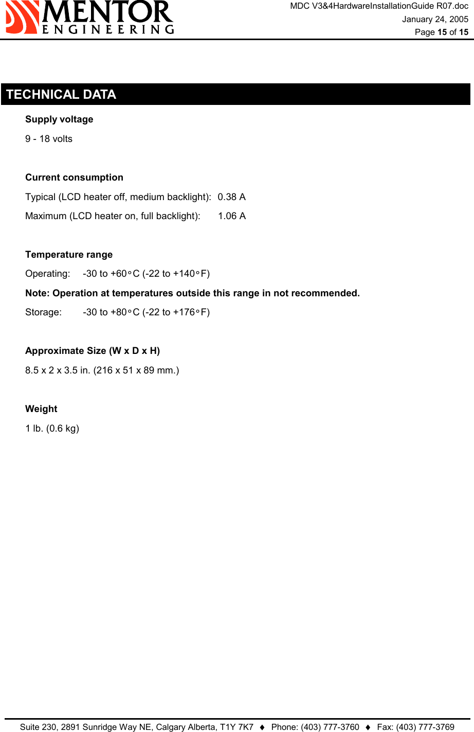 MDC V3&amp;4HardwareInstallationGuide R07.doc January 24, 2005  Page 15 of 15   Suite 230, 2891 Sunridge Way NE, Calgary Alberta, T1Y 7K7  ♦  Phone: (403) 777-3760  ♦  Fax: (403) 777-3769    TECHNICAL DATA  Supply voltage   9 - 18 volts    Current consumption   Typical (LCD heater off, medium backlight):  0.38 A   Maximum (LCD heater on, full backlight):  1.06 A    Temperature range   Operating:  -30 to +60°C (-22 to +140°F)   Note: Operation at temperatures outside this range in not recommended.  Storage:  -30 to +80°C (-22 to +176°F)     Approximate Size (W x D x H)   8.5 x 2 x 3.5 in. (216 x 51 x 89 mm.)    Weight   1 lb. (0.6 kg) 