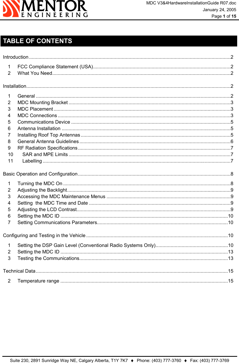 MDC V3&amp;4HardwareInstallationGuide R07.doc January 24, 2005  Page 1 of 15   Suite 230, 2891 Sunridge Way NE, Calgary Alberta, T1Y 7K7  ♦  Phone: (403) 777-3760  ♦  Fax: (403) 777-3769   TABLE OF CONTENTS Introduction ....................................................................................................................................................2 1 FCC Compliance Statement (USA).....................................................................................................2 2 What You Need...................................................................................................................................2 Installation......................................................................................................................................................2 1 General ...............................................................................................................................................2 2 MDC Mounting Bracket .......................................................................................................................3 3 MDC Placement ..................................................................................................................................3 4 MDC Connections ...............................................................................................................................3 5 Communications Device .....................................................................................................................5 6 Antenna Installation ............................................................................................................................5 7 Installing Roof Top Antennas..............................................................................................................5 8 General Antenna Guidelines...............................................................................................................6 9 RF Radiation Specifications................................................................................................................7 10 SAR and MPE Limits .......................................................................................................................7 11 Labelling ..........................................................................................................................................7 Basic Operation and Configuration................................................................................................................8 1 Turning the MDC On ...........................................................................................................................8 2 Adjusting the Backlight........................................................................................................................9 3 Accessing the MDC Maintenance Menus ...........................................................................................9 4 Setting  the MDC Time and Date ........................................................................................................9 5 Adjusting the LCD Contrast.................................................................................................................9 6 Setting the MDC ID ...........................................................................................................................10 7 Setting Communications Parameters................................................................................................10 Configuring and Testing in the Vehicle ........................................................................................................10 1 Setting the DSP Gain Level (Conventional Radio Systems Only).....................................................10 2 Setting the MDC ID ...........................................................................................................................13 3 Testing the Communications.............................................................................................................13 Technical Data.............................................................................................................................................15 2 Temperature range ...........................................................................................................................15  