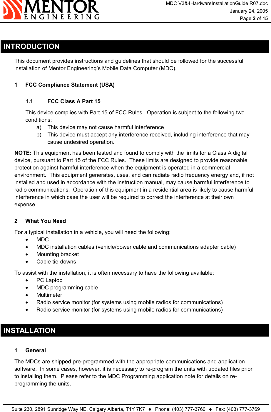 MDC V3&amp;4HardwareInstallationGuide R07.doc January 24, 2005  Page 2 of 15   Suite 230, 2891 Sunridge Way NE, Calgary Alberta, T1Y 7K7  ♦  Phone: (403) 777-3760  ♦  Fax: (403) 777-3769   INTRODUCTION   This document provides instructions and guidelines that should be followed for the successful installation of Mentor Engineering’s Mobile Data Computer (MDC). 1  FCC Compliance Statement (USA) 1.1  FCC Class A Part 15 This device complies with Part 15 of FCC Rules.  Operation is subject to the following two conditions: a)  This device may not cause harmful interference b)  This device must accept any interference received, including interference that may cause undesired operation.  NOTE: This equipment has been tested and found to comply with the limits for a Class A digital device, pursuant to Part 15 of the FCC Rules.  These limits are designed to provide reasonable protection against harmful interference when the equipment is operated in a commercial environment.  This equipment generates, uses, and can radiate radio frequency energy and, if not installed and used in accordance with the instruction manual, may cause harmful interference to radio communications.  Operation of this equipment in a residential area is likely to cause harmful interference in which case the user will be required to correct the interference at their own expense. 2  What You Need   For a typical installation in a vehicle, you will need the following: •  MDC •  MDC installation cables (vehicle/power cable and communications adapter cable) •  Mounting bracket •  Cable tie-downs   To assist with the installation, it is often necessary to have the following available: •  PC Laptop •  MDC programming cable •  Multimeter •  Radio service monitor (for systems using mobile radios for communications) •  Radio service monitor (for systems using mobile radios for communications) INSTALLATION 1 General   The MDCs are shipped pre-programmed with the appropriate communications and application software.  In some cases, however, it is necessary to re-program the units with updated files prior to installing them.  Please refer to the MDC Programming application note for details on re-programming the units. 