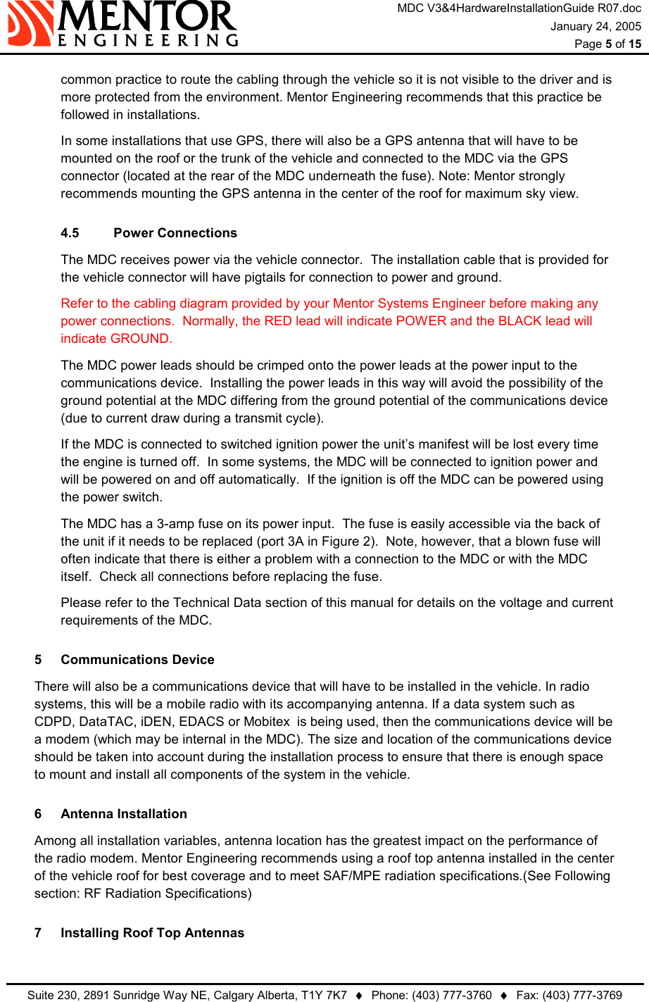 MDC V3&amp;4HardwareInstallationGuide R07.doc January 24, 2005  Page 5 of 15   Suite 230, 2891 Sunridge Way NE, Calgary Alberta, T1Y 7K7  ♦  Phone: (403) 777-3760  ♦  Fax: (403) 777-3769  common practice to route the cabling through the vehicle so it is not visible to the driver and is more protected from the environment. Mentor Engineering recommends that this practice be followed in installations. In some installations that use GPS, there will also be a GPS antenna that will have to be mounted on the roof or the trunk of the vehicle and connected to the MDC via the GPS connector (located at the rear of the MDC underneath the fuse). Note: Mentor strongly recommends mounting the GPS antenna in the center of the roof for maximum sky view. 4.5 Power Connections The MDC receives power via the vehicle connector.  The installation cable that is provided for the vehicle connector will have pigtails for connection to power and ground. Refer to the cabling diagram provided by your Mentor Systems Engineer before making any power connections.  Normally, the RED lead will indicate POWER and the BLACK lead will indicate GROUND.   The MDC power leads should be crimped onto the power leads at the power input to the communications device.  Installing the power leads in this way will avoid the possibility of the ground potential at the MDC differing from the ground potential of the communications device (due to current draw during a transmit cycle). If the MDC is connected to switched ignition power the unit’s manifest will be lost every time the engine is turned off.  In some systems, the MDC will be connected to ignition power and will be powered on and off automatically.  If the ignition is off the MDC can be powered using the power switch. The MDC has a 3-amp fuse on its power input.  The fuse is easily accessible via the back of the unit if it needs to be replaced (port 3A in Figure 2).  Note, however, that a blown fuse will often indicate that there is either a problem with a connection to the MDC or with the MDC itself.  Check all connections before replacing the fuse. Please refer to the Technical Data section of this manual for details on the voltage and current requirements of the MDC. 5 Communications Device   There will also be a communications device that will have to be installed in the vehicle. In radio systems, this will be a mobile radio with its accompanying antenna. If a data system such as CDPD, DataTAC, iDEN, EDACS or Mobitex  is being used, then the communications device will be a modem (which may be internal in the MDC). The size and location of the communications device should be taken into account during the installation process to ensure that there is enough space to mount and install all components of the system in the vehicle. 6  Antenna Installation    Among all installation variables, antenna location has the greatest impact on the performance of the radio modem. Mentor Engineering recommends using a roof top antenna installed in the center of the vehicle roof for best coverage and to meet SAF/MPE radiation specifications.(See Following section: RF Radiation Specifications) 7  Installing Roof Top Antennas 