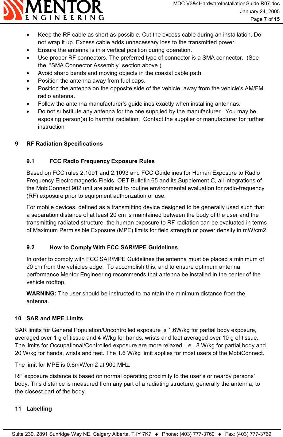 MDC V3&amp;4HardwareInstallationGuide R07.doc January 24, 2005  Page 7 of 15   Suite 230, 2891 Sunridge Way NE, Calgary Alberta, T1Y 7K7  ♦  Phone: (403) 777-3760  ♦  Fax: (403) 777-3769  •  Keep the RF cable as short as possible. Cut the excess cable during an installation. Do not wrap it up. Excess cable adds unnecessary loss to the transmitted power. •  Ensure the antenna is in a vertical position during operation. •  Use proper RF connectors. The preferred type of connector is a SMA connector.  (See the  “SMA Connector Assembly” section above.)   •  Avoid sharp bends and moving objects in the coaxial cable path. •  Position the antenna away from fuel caps. •  Position the antenna on the opposite side of the vehicle, away from the vehicle&apos;s AM/FM radio antenna. •  Follow the antenna manufacturer&apos;s guidelines exactly when installing antennas.  •  Do not substitute any antenna for the one supplied by the manufacturer.  You may be exposing person(s) to harmful radiation.  Contact the supplier or manufacturer for further instruction  9  RF Radiation Specifications 9.1  FCC Radio Frequency Exposure Rules Based on FCC rules 2.1091 and 2.1093 and FCC Guidelines for Human Exposure to Radio Frequency Electromagnetic Fields, OET Bulletin 65 and its Supplement C, all integrations of the MobiConnect 902 unit are subject to routine environmental evaluation for radio-frequency (RF) exposure prior to equipment authorization or use. For mobile devices, defined as a transmitting device designed to be generally used such that a separation distance of at least 20 cm is maintained between the body of the user and the transmitting radiated structure, the human exposure to RF radiation can be evaluated in terms of Maximum Permissible Exposure (MPE) limits for field strength or power density in mW/cm2. 9.2  How to Comply With FCC SAR/MPE Guidelines In order to comply with FCC SAR/MPE Guidelines the antenna must be placed a minimum of 20 cm from the vehicles edge.  To accomplish this, and to ensure optimum antenna performance Mentor Engineering recommends that antenna be installed in the center of the vehicle rooftop. WARNING: The user should be instructed to maintain the minimum distance from the antenna. 10  SAR and MPE Limits   SAR limits for General Population/Uncontrolled exposure is 1.6W/kg for partial body exposure, averaged over 1 g of tissue and 4 W/kg for hands, wrists and feet averaged over 10 g of tissue. The limits for Occupational/Controlled exposure are more relaxed, i.e., 8 W/kg for partial body and 20 W/kg for hands, wrists and feet. The 1.6 W/kg limit applies for most users of the MobiConnect.   The limit for MPE is 0.6mW/cm2 at 900 MHz.   RF exposure distance is based on normal operating proximity to the user’s or nearby persons’ body. This distance is measured from any part of a radiating structure, generally the antenna, to the closest part of the body.  11 Labelling 