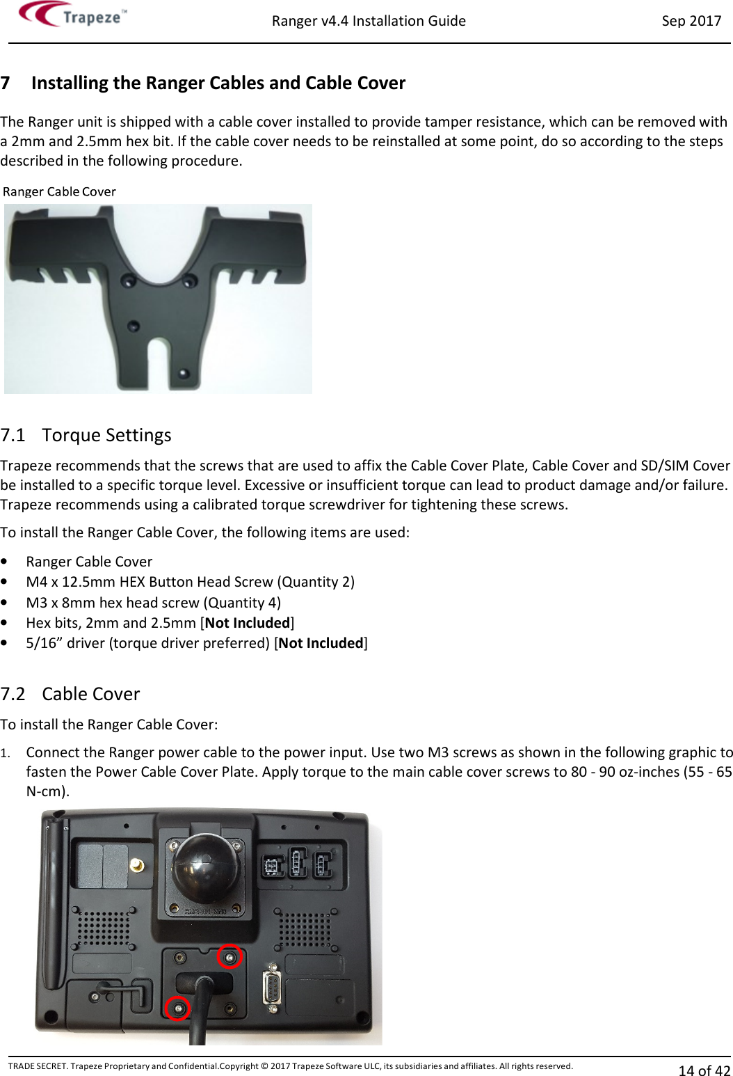 Ranger v4.4 Installation Guide Sep 2017 TRADE SECRET. Trapeze Proprietary and Confidential.Copyright © 2017 Trapeze Software ULC, its subsidiaries and affiliates. All rights reserved. 14 of 42   7 Installing the Ranger Cables and Cable Cover The Ranger unit is shipped with a cable cover installed to provide tamper resistance, which can be removed with a 2mm and 2.5mm hex bit. If the cable cover needs to be reinstalled at some point, do so according to the steps described in the following procedure.  7.1 Torque Settings Trapeze recommends that the screws that are used to affix the Cable Cover Plate, Cable Cover and SD/SIM Cover be installed to a specific torque level. Excessive or insufficient torque can lead to product damage and/or failure. Trapeze recommends using a calibrated torque screwdriver for tightening these screws. To install the Ranger Cable Cover, the following items are used: • Ranger Cable Cover • M4 x 12.5mm HEX Button Head Screw (Quantity 2)  • M3 x 8mm hex head screw (Quantity 4)  • Hex bits, 2mm and 2.5mm [Not Included] • 5/16” driver (torque driver preferred) [Not Included]  7.2 Cable Cover To install the Ranger Cable Cover: 1. Connect the Ranger power cable to the power input. Use two M3 screws as shown in the following graphic to fasten the Power Cable Cover Plate. Apply torque to the main cable cover screws to 80 - 90 oz-inches (55 - 65 N-cm).   