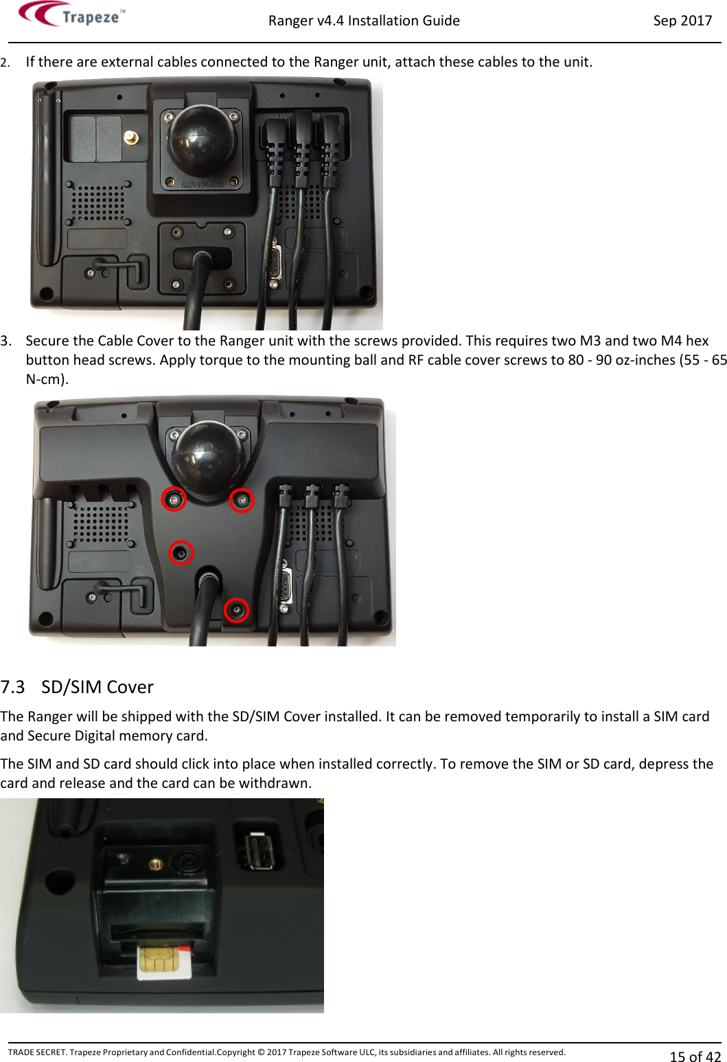 Ranger v4.4 Installation Guide Sep 2017 TRADE SECRET. Trapeze Proprietary and Confidential.Copyright © 2017 Trapeze Software ULC, its subsidiaries and affiliates. All rights reserved. 15 of 42   2. If there are external cables connected to the Ranger unit, attach these cables to the unit.   3. Secure the Cable Cover to the Ranger unit with the screws provided. This requires two M3 and two M4 hex button head screws. Apply torque to the mounting ball and RF cable cover screws to 80 - 90 oz-inches (55 - 65 N-cm).   7.3 SD/SIM Cover The Ranger will be shipped with the SD/SIM Cover installed. It can be removed temporarily to install a SIM card and Secure Digital memory card. The SIM and SD card should click into place when installed correctly. To remove the SIM or SD card, depress the card and release and the card can be withdrawn.  