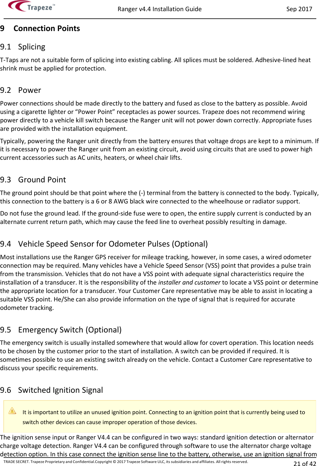 Ranger v4.4 Installation Guide Sep 2017 TRADE SECRET. Trapeze Proprietary and Confidential.Copyright © 2017 Trapeze Software ULC, its subsidiaries and affiliates. All rights reserved. 21 of 42   9 Connection Points 9.1 Splicing T-Taps are not a suitable form of splicing into existing cabling. All splices must be soldered. Adhesive-lined heat shrink must be applied for protection.  9.2 Power Power connections should be made directly to the battery and fused as close to the battery as possible. Avoid using a cigarette lighter or “Power Point” receptacles as power sources. Trapeze does not recommend wiring power directly to a vehicle kill switch because the Ranger unit will not power down correctly. Appropriate fuses are provided with the installation equipment. Typically, powering the Ranger unit directly from the battery ensures that voltage drops are kept to a minimum. If it is necessary to power the Ranger unit from an existing circuit, avoid using circuits that are used to power high current accessories such as AC units, heaters, or wheel chair lifts.  9.3 Ground Point The ground point should be that point where the (-) terminal from the battery is connected to the body. Typically, this connection to the battery is a 6 or 8 AWG black wire connected to the wheelhouse or radiator support. Do not fuse the ground lead. If the ground-side fuse were to open, the entire supply current is conducted by an alternate current return path, which may cause the feed line to overheat possibly resulting in damage.  9.4 Vehicle Speed Sensor for Odometer Pulses (Optional) Most installations use the Ranger GPS receiver for mileage tracking, however, in some cases, a wired odometer connection may be required. Many vehicles have a Vehicle Speed Sensor (VSS) point that provides a pulse train from the transmission. Vehicles that do not have a VSS point with adequate signal characteristics require the installation of a transducer. It is the responsibility of the installer and customer to locate a VSS point or determine the appropriate location for a transducer. Your Customer Care representative may be able to assist in locating a suitable VSS point. He/She can also provide information on the type of signal that is required for accurate odometer tracking.  9.5 Emergency Switch (Optional) The emergency switch is usually installed somewhere that would allow for covert operation. This location needs to be chosen by the customer prior to the start of installation. A switch can be provided if required. It is sometimes possible to use an existing switch already on the vehicle. Contact a Customer Care representative to discuss your specific requirements.  9.6 Switched Ignition Signal The ignition sense input or Ranger V4.4 can be configured in two ways: standard ignition detection or alternator charge voltage detection. Ranger V4.4 can be configured through software to use the alternator charge voltage detection option. In this case connect the ignition sense line to the battery, otherwise, use an ignition signal from  It is important to utilize an unused ignition point. Connecting to an ignition point that is currently being used to switch other devices can cause improper operation of those devices. 