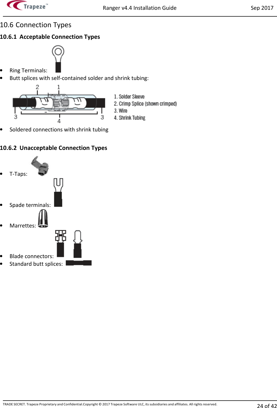 Ranger v4.4 Installation Guide Sep 2017 TRADE SECRET. Trapeze Proprietary and Confidential.Copyright © 2017 Trapeze Software ULC, its subsidiaries and affiliates. All rights reserved. 24 of 42   10.6 Connection Types 10.6.1 Acceptable Connection Types • Ring Terminals:    • Butt splices with self-contained solder and shrink tubing: • Soldered connections with shrink tubing  10.6.2 Unacceptable Connection Types • T-Taps:    • Spade terminals:    • Marrettes:   • Blade connectors:   • Standard butt splices:     