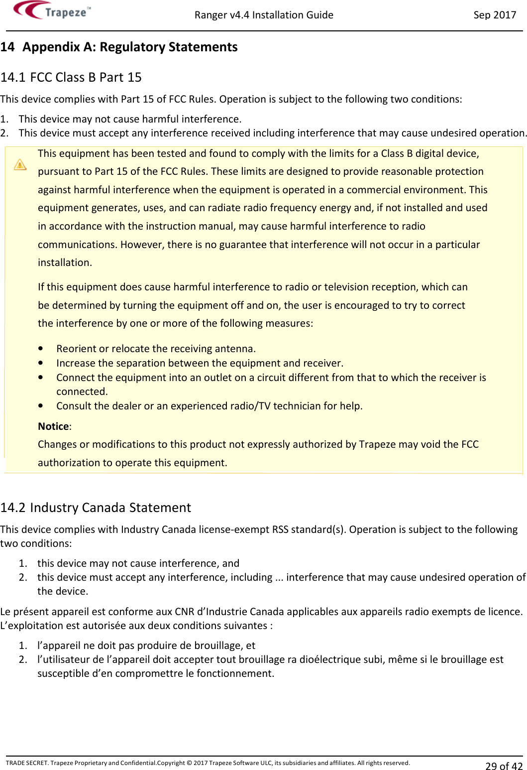 Ranger v4.4 Installation Guide Sep 2017 TRADE SECRET. Trapeze Proprietary and Confidential.Copyright © 2017 Trapeze Software ULC, its subsidiaries and affiliates. All rights reserved. 29 of 42   14 Appendix A: Regulatory Statements 14.1 FCC Class B Part 15 This device complies with Part 15 of FCC Rules. Operation is subject to the following two conditions: 1. This device may not cause harmful interference. 2. This device must accept any interference received including interference that may cause undesired operation. This equipment has been tested and found to comply with the limits for a Class B digital device, pursuant to Part 15 of the FCC Rules. These limits are designed to provide reasonable protection against harmful interference when the equipment is operated in a commercial environment. This equipment generates, uses, and can radiate radio frequency energy and, if not installed and used in accordance with the instruction manual, may cause harmful interference to radio communications. However, there is no guarantee that interference will not occur in a particular installation. If this equipment does cause harmful interference to radio or television reception, which can be determined by turning the equipment off and on, the user is encouraged to try to correct the interference by one or more of the following measures: • Reorient or relocate the receiving antenna. • Increase the separation between the equipment and receiver. • Connect the equipment into an outlet on a circuit different from that to which the receiver is connected. • Consult the dealer or an experienced radio/TV technician for help. Notice:  Changes or modifications to this product not expressly authorized by Trapeze may void the FCC authorization to operate this equipment.  14.2 Industry Canada Statement This device complies with Industry Canada license-exempt RSS standard(s). Operation is subject to the following two conditions: 1. this device may not cause interference, and 2. this device must accept any interference, including ... interference that may cause undesired operation of the device. Le présent appareil est conforme aux CNR d’Industrie Canada applicables aux appareils radio exempts de licence. L’exploitation est autorisée aux deux conditions suivantes : 1. l’appareil ne doit pas produire de brouillage, et 2. l’utilisateur de l’appareil doit accepter tout brouillage ra dioélectrique subi, même si le brouillage est susceptible d’en compromettre le fonctionnement.   