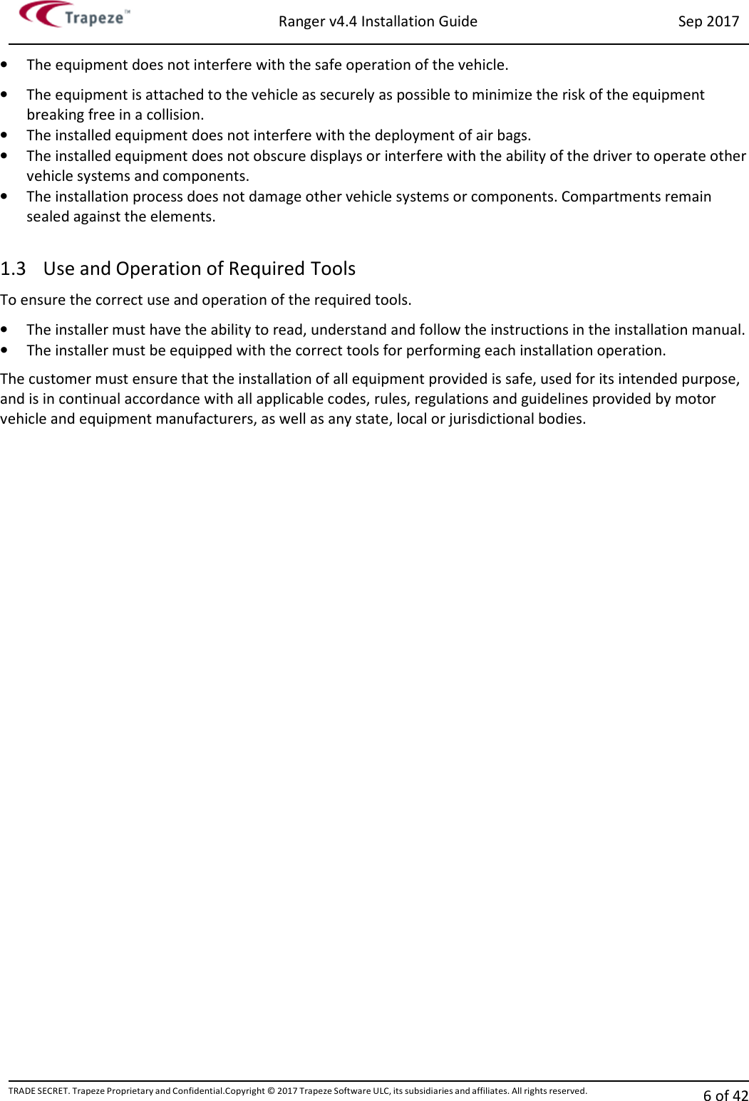 Ranger v4.4 Installation Guide Sep 2017 TRADE SECRET. Trapeze Proprietary and Confidential.Copyright © 2017 Trapeze Software ULC, its subsidiaries and affiliates. All rights reserved. 6 of 42   • The equipment does not interfere with the safe operation of the vehicle. • The equipment is attached to the vehicle as securely as possible to minimize the risk of the equipment breaking free in a collision. • The installed equipment does not interfere with the deployment of air bags. • The installed equipment does not obscure displays or interfere with the ability of the driver to operate other vehicle systems and components. • The installation process does not damage other vehicle systems or components. Compartments remain sealed against the elements.  1.3 Use and Operation of Required Tools To ensure the correct use and operation of the required tools. • The installer must have the ability to read, understand and follow the instructions in the installation manual. • The installer must be equipped with the correct tools for performing each installation operation. The customer must ensure that the installation of all equipment provided is safe, used for its intended purpose, and is in continual accordance with all applicable codes, rules, regulations and guidelines provided by motor vehicle and equipment manufacturers, as well as any state, local or jurisdictional bodies.  