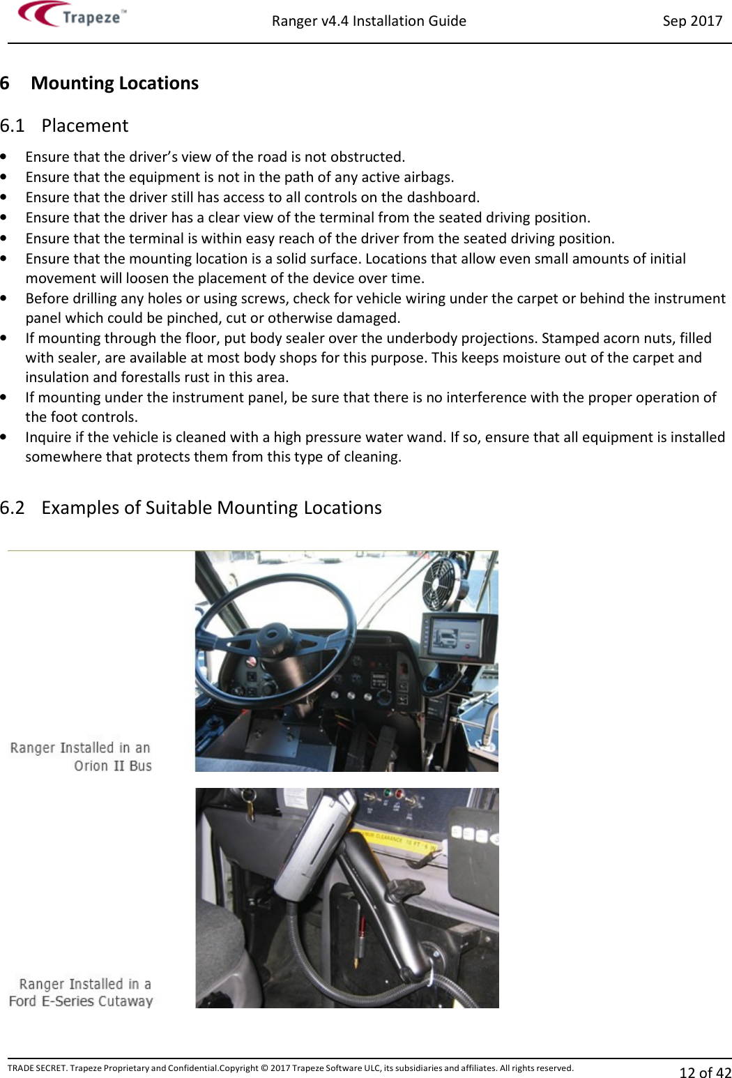 Ranger v4.4 Installation Guide Sep 2017 TRADE SECRET. Trapeze Proprietary and Confidential.Copyright © 2017 Trapeze Software ULC, its subsidiaries and affiliates. All rights reserved. 12 of 42   6 Mounting Locations 6.1 Placement • Ensure that the driver’s view of the road is not obstructed. • Ensure that the equipment is not in the path of any active airbags. • Ensure that the driver still has access to all controls on the dashboard. • Ensure that the driver has a clear view of the terminal from the seated driving position. • Ensure that the terminal is within easy reach of the driver from the seated driving position. • Ensure that the mounting location is a solid surface. Locations that allow even small amounts of initial movement will loosen the placement of the device over time. • Before drilling any holes or using screws, check for vehicle wiring under the carpet or behind the instrument panel which could be pinched, cut or otherwise damaged. • If mounting through the floor, put body sealer over the underbody projections. Stamped acorn nuts, filled with sealer, are available at most body shops for this purpose. This keeps moisture out of the carpet and insulation and forestalls rust in this area. • If mounting under the instrument panel, be sure that there is no interference with the proper operation of the foot controls. • Inquire if the vehicle is cleaned with a high pressure water wand. If so, ensure that all equipment is installed somewhere that protects them from this type of cleaning.  6.2 Examples of Suitable Mounting Locations   