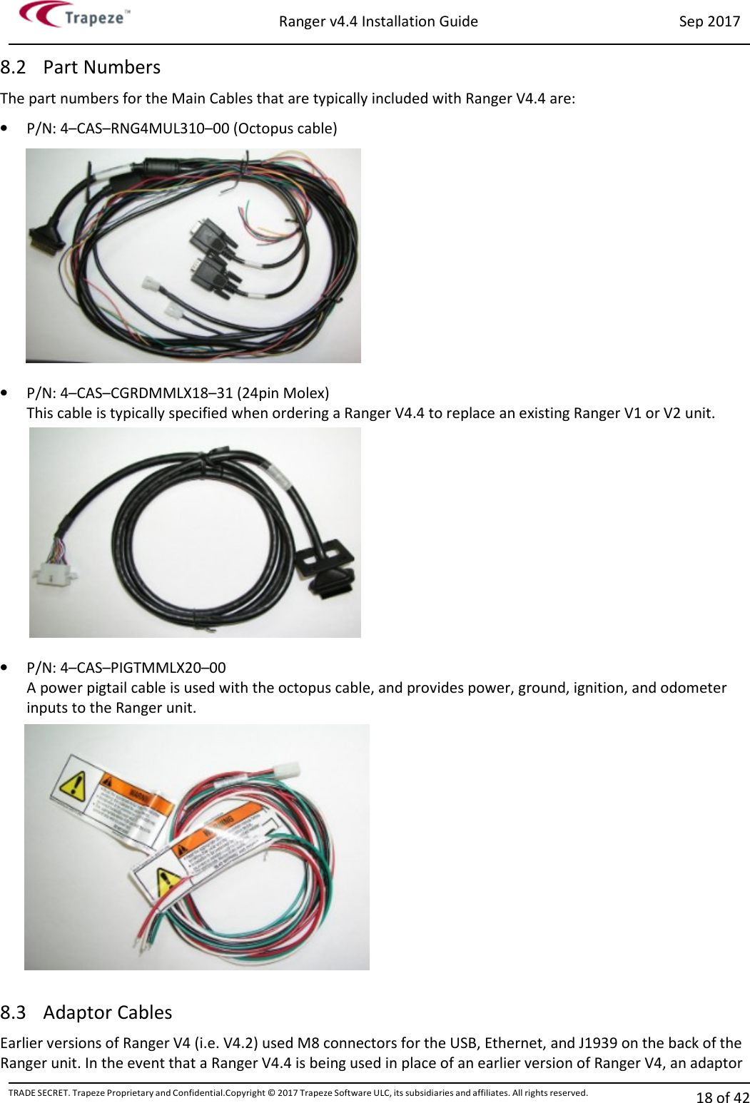 Ranger v4.4 Installation Guide Sep 2017 TRADE SECRET. Trapeze Proprietary and Confidential.Copyright © 2017 Trapeze Software ULC, its subsidiaries and affiliates. All rights reserved. 18 of 42   8.2 Part Numbers The part numbers for the Main Cables that are typically included with Ranger V4.4 are:  • P/N: 4–CAS–RNG4MUL310–00 (Octopus cable)  • P/N: 4–CAS–CGRDMMLX18–31 (24pin Molex) This cable is typically specified when ordering a Ranger V4.4 to replace an existing Ranger V1 or V2 unit.  • P/N: 4–CAS–PIGTMMLX20–00 A power pigtail cable is used with the octopus cable, and provides power, ground, ignition, and odometer inputs to the Ranger unit.  8.3 Adaptor Cables Earlier versions of Ranger V4 (i.e. V4.2) used M8 connectors for the USB, Ethernet, and J1939 on the back of the Ranger unit. In the event that a Ranger V4.4 is being used in place of an earlier version of Ranger V4, an adaptor 