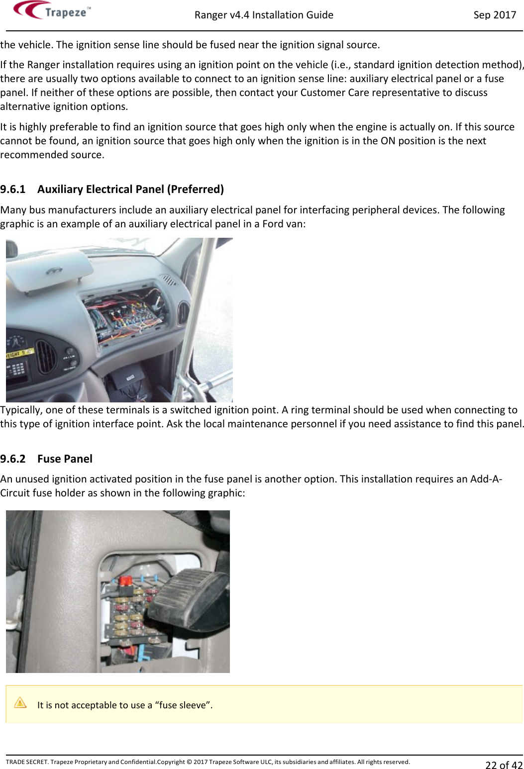 Ranger v4.4 Installation Guide Sep 2017 TRADE SECRET. Trapeze Proprietary and Confidential.Copyright © 2017 Trapeze Software ULC, its subsidiaries and affiliates. All rights reserved. 22 of 42   the vehicle. The ignition sense line should be fused near the ignition signal source. If the Ranger installation requires using an ignition point on the vehicle (i.e., standard ignition detection method), there are usually two options available to connect to an ignition sense line: auxiliary electrical panel or a fuse panel. If neither of these options are possible, then contact your Customer Care representative to discuss alternative ignition options. It is highly preferable to find an ignition source that goes high only when the engine is actually on. If this source cannot be found, an ignition source that goes high only when the ignition is in the ON position is the next recommended source.  9.6.1 Auxiliary Electrical Panel (Preferred) Many bus manufacturers include an auxiliary electrical panel for interfacing peripheral devices. The following graphic is an example of an auxiliary electrical panel in a Ford van: Typically, one of these terminals is a switched ignition point. A ring terminal should be used when connecting to this type of ignition interface point. Ask the local maintenance personnel if you need assistance to find this panel.  9.6.2 Fuse Panel An unused ignition activated position in the fuse panel is another option. This installation requires an Add-A-Circuit fuse holder as shown in the following graphic:  It is not acceptable to use a “fuse sleeve”. 