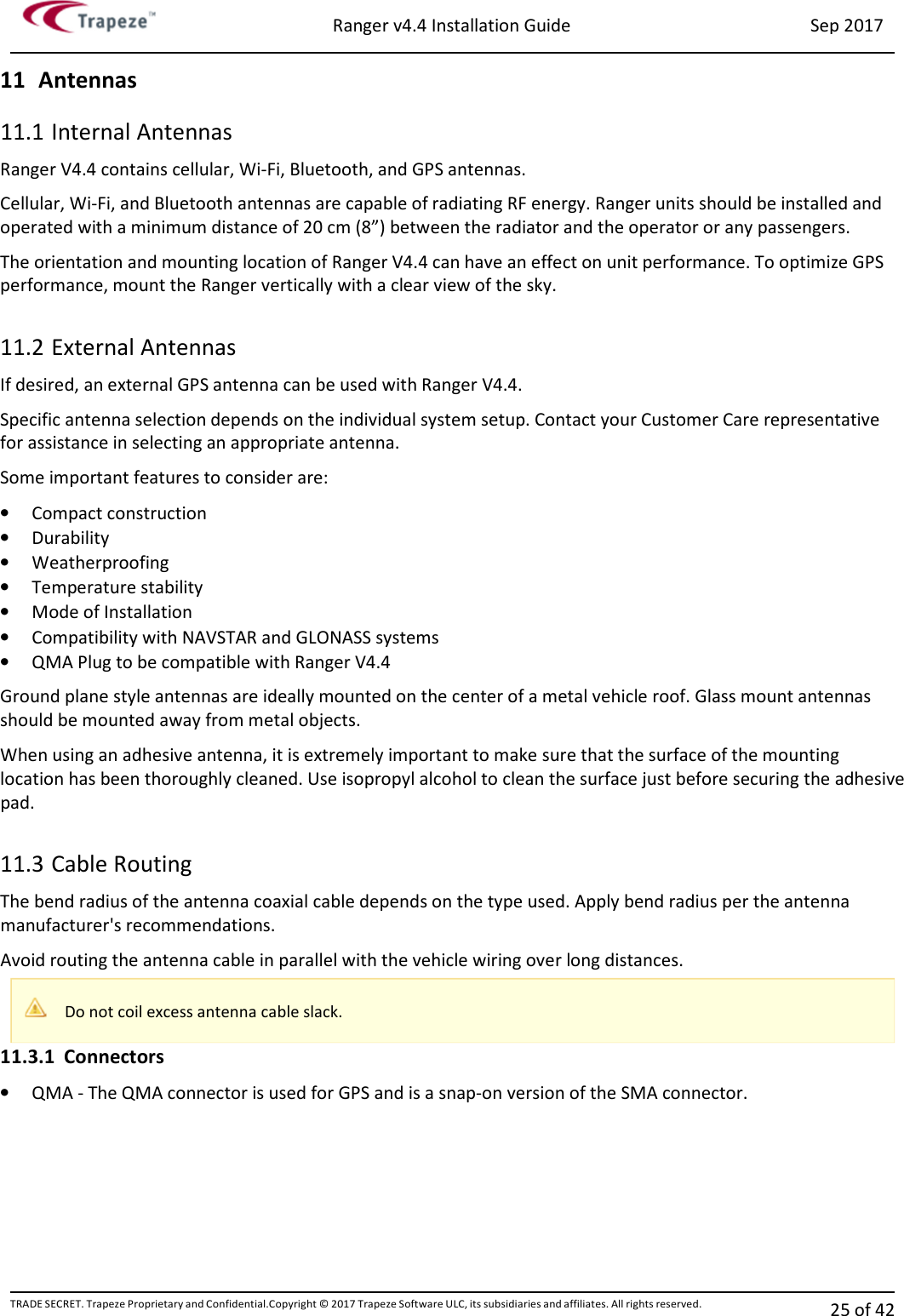 Ranger v4.4 Installation Guide Sep 2017 TRADE SECRET. Trapeze Proprietary and Confidential.Copyright © 2017 Trapeze Software ULC, its subsidiaries and affiliates. All rights reserved. 25 of 42   11 Antennas 11.1 Internal Antennas Ranger V4.4 contains cellular, Wi-Fi, Bluetooth, and GPS antennas. Cellular, Wi-Fi, and Bluetooth antennas are capable of radiating RF energy. Ranger units should be installed and operated with a minimum distance of 20 cm (8”) between the radiator and the operator or any passengers. The orientation and mounting location of Ranger V4.4 can have an effect on unit performance. To optimize GPS performance, mount the Ranger vertically with a clear view of the sky.  11.2 External Antennas If desired, an external GPS antenna can be used with Ranger V4.4. Specific antenna selection depends on the individual system setup. Contact your Customer Care representative for assistance in selecting an appropriate antenna. Some important features to consider are: • Compact construction • Durability • Weatherproofing • Temperature stability • Mode of Installation • Compatibility with NAVSTAR and GLONASS systems • QMA Plug to be compatible with Ranger V4.4 Ground plane style antennas are ideally mounted on the center of a metal vehicle roof. Glass mount antennas should be mounted away from metal objects. When using an adhesive antenna, it is extremely important to make sure that the surface of the mounting location has been thoroughly cleaned. Use isopropyl alcohol to clean the surface just before securing the adhesive pad.  11.3 Cable Routing The bend radius of the antenna coaxial cable depends on the type used. Apply bend radius per the antenna manufacturer&apos;s recommendations. Avoid routing the antenna cable in parallel with the vehicle wiring over long distances. 11.3.1 Connectors • QMA - The QMA connector is used for GPS and is a snap-on version of the SMA connector.  Do not coil excess antenna cable slack. 