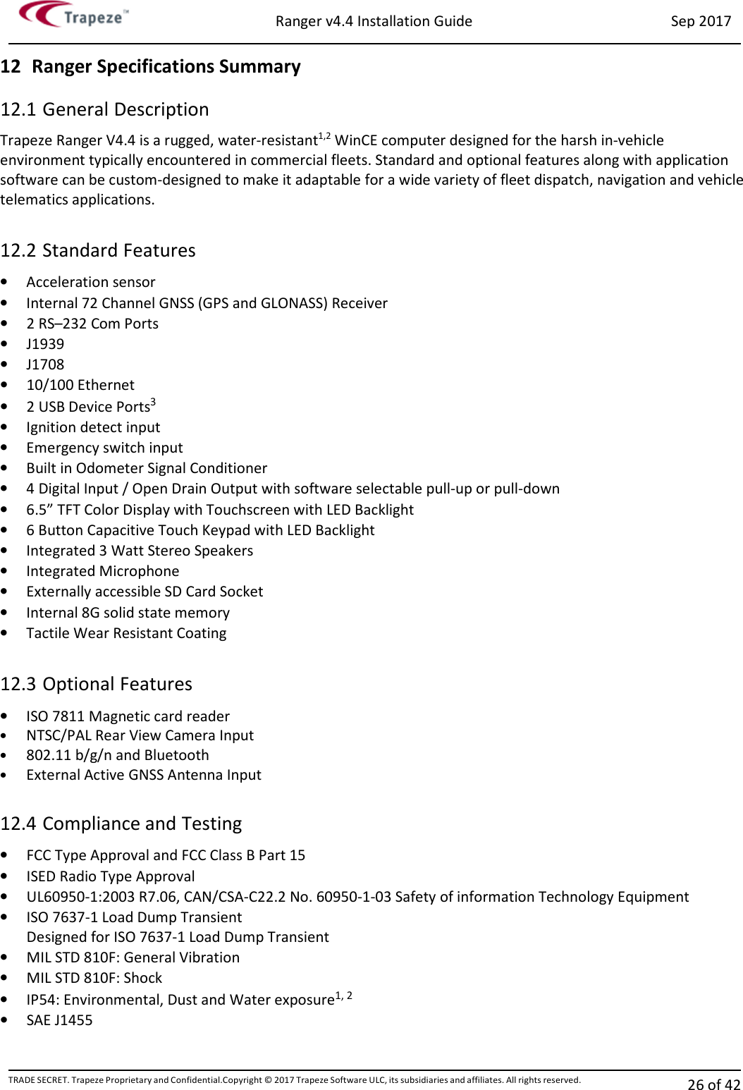 Ranger v4.4 Installation Guide Sep 2017 TRADE SECRET. Trapeze Proprietary and Confidential.Copyright © 2017 Trapeze Software ULC, its subsidiaries and affiliates. All rights reserved. 26 of 42   12 Ranger Specifications Summary 12.1 General Description Trapeze Ranger V4.4 is a rugged, water-resistant1,2 WinCE computer designed for the harsh in-vehicle environment typically encountered in commercial fleets. Standard and optional features along with application software can be custom-designed to make it adaptable for a wide variety of fleet dispatch, navigation and vehicle telematics applications.   12.2 Standard Features • Acceleration sensor • Internal 72 Channel GNSS (GPS and GLONASS) Receiver • 2 RS–232 Com Ports • J1939 • J1708 • 10/100 Ethernet • 2 USB Device Ports3 • Ignition detect input • Emergency switch input • Built in Odometer Signal Conditioner • 4 Digital Input / Open Drain Output with software selectable pull-up or pull-down • 6.5” TFT Color Display with Touchscreen with LED Backlight • 6 Button Capacitive Touch Keypad with LED Backlight • Integrated 3 Watt Stereo Speakers • Integrated Microphone • Externally accessible SD Card Socket • Internal 8G solid state memory • Tactile Wear Resistant Coating  12.3 Optional Features • ISO 7811 Magnetic card reader • NTSC/PAL Rear View Camera Input • 802.11 b/g/n and Bluetooth  • External Active GNSS Antenna Input  12.4 Compliance and Testing • FCC Type Approval and FCC Class B Part 15 • ISED Radio Type Approval • UL60950-1:2003 R7.06, CAN/CSA-C22.2 No. 60950-1-03 Safety of information Technology Equipment • ISO 7637-1 Load Dump Transient Designed for ISO 7637-1 Load Dump Transient • MIL STD 810F: General Vibration • MIL STD 810F: Shock • IP54: Environmental, Dust and Water exposure1, 2  • SAE J1455   