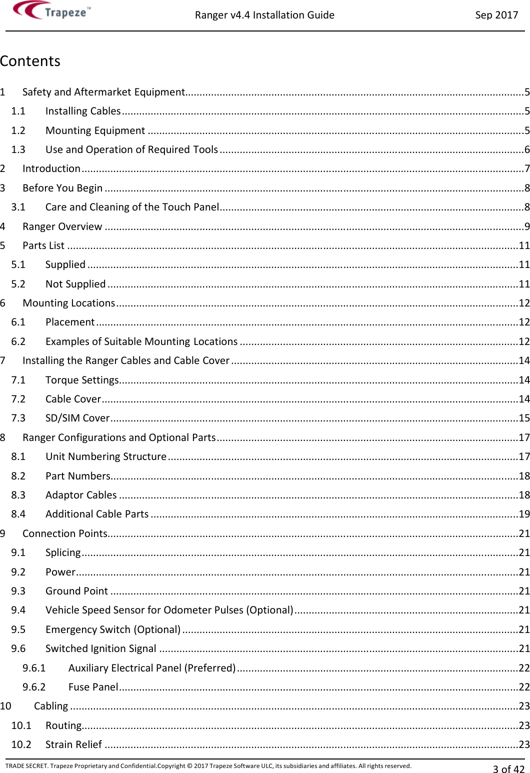 Ranger v4.4 Installation Guide Sep 2017 TRADE SECRET. Trapeze Proprietary and Confidential.Copyright © 2017 Trapeze Software ULC, its subsidiaries and affiliates. All rights reserved. 3 of 42   Contents 1  Safety and Aftermarket Equipment...................................................................................................................... 5 1.1  Installing Cables ............................................................................................................................................ 5 1.2  Mounting Equipment ................................................................................................................................... 5 1.3  Use and Operation of Required Tools .......................................................................................................... 6 2  Introduction .......................................................................................................................................................... 7 3  Before You Begin .................................................................................................................................................. 8 3.1  Care and Cleaning of the Touch Panel .......................................................................................................... 8 4  Ranger Overview .................................................................................................................................................. 9 5  Parts List ............................................................................................................................................................. 11 5.1  Supplied ...................................................................................................................................................... 11 5.2  Not Supplied ............................................................................................................................................... 11 6  Mounting Locations ............................................................................................................................................ 12 6.1  Placement ................................................................................................................................................... 12 6.2  Examples of Suitable Mounting Locations ................................................................................................. 12 7  Installing the Ranger Cables and Cable Cover .................................................................................................... 14 7.1  Torque Settings ........................................................................................................................................... 14 7.2  Cable Cover ................................................................................................................................................. 14 7.3  SD/SIM Cover .............................................................................................................................................. 15 8  Ranger Configurations and Optional Parts ......................................................................................................... 17 8.1  Unit Numbering Structure .......................................................................................................................... 17 8.2  Part Numbers.............................................................................................................................................. 18 8.3  Adaptor Cables ........................................................................................................................................... 18 8.4  Additional Cable Parts ................................................................................................................................ 19 9  Connection Points............................................................................................................................................... 21 9.1  Splicing ........................................................................................................................................................ 21 9.2  Power .......................................................................................................................................................... 21 9.3  Ground Point .............................................................................................................................................. 21 9.4  Vehicle Speed Sensor for Odometer Pulses (Optional) .............................................................................. 21 9.5  Emergency Switch (Optional) ..................................................................................................................... 21 9.6  Switched Ignition Signal ............................................................................................................................. 21 9.6.1  Auxiliary Electrical Panel (Preferred) .................................................................................................. 22 9.6.2  Fuse Panel ........................................................................................................................................... 22 10  Cabling ............................................................................................................................................................ 23 10.1  Routing........................................................................................................................................................ 23 10.2  Strain Relief ................................................................................................................................................ 23 