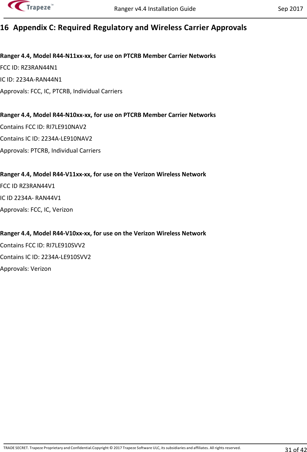 Ranger v4.4 Installation Guide Sep 2017 TRADE SECRET. Trapeze Proprietary and Confidential.Copyright © 2017 Trapeze Software ULC, its subsidiaries and affiliates. All rights reserved. 31 of 42   16 Appendix C: Required Regulatory and Wireless Carrier Approvals  Ranger 4.4, Model R44-N11xx-xx, for use on PTCRB Member Carrier Networks FCC ID: RZ3RAN44N1 IC ID: 2234A-RAN44N1 Approvals: FCC, IC, PTCRB, Individual Carriers  Ranger 4.4, Model R44-N10xx-xx, for use on PTCRB Member Carrier Networks Contains FCC ID: RI7LE910NAV2 Contains IC ID: 2234A-LE910NAV2 Approvals: PTCRB, Individual Carriers  Ranger 4.4, Model R44-V11xx-xx, for use on the Verizon Wireless Network FCC ID RZ3RAN44V1 IC ID 2234A- RAN44V1 Approvals: FCC, IC, Verizon  Ranger 4.4, Model R44-V10xx-xx, for use on the Verizon Wireless Network Contains FCC ID: RI7LE910SVV2 Contains IC ID: 2234A-LE910SVV2 Approvals: Verizon  