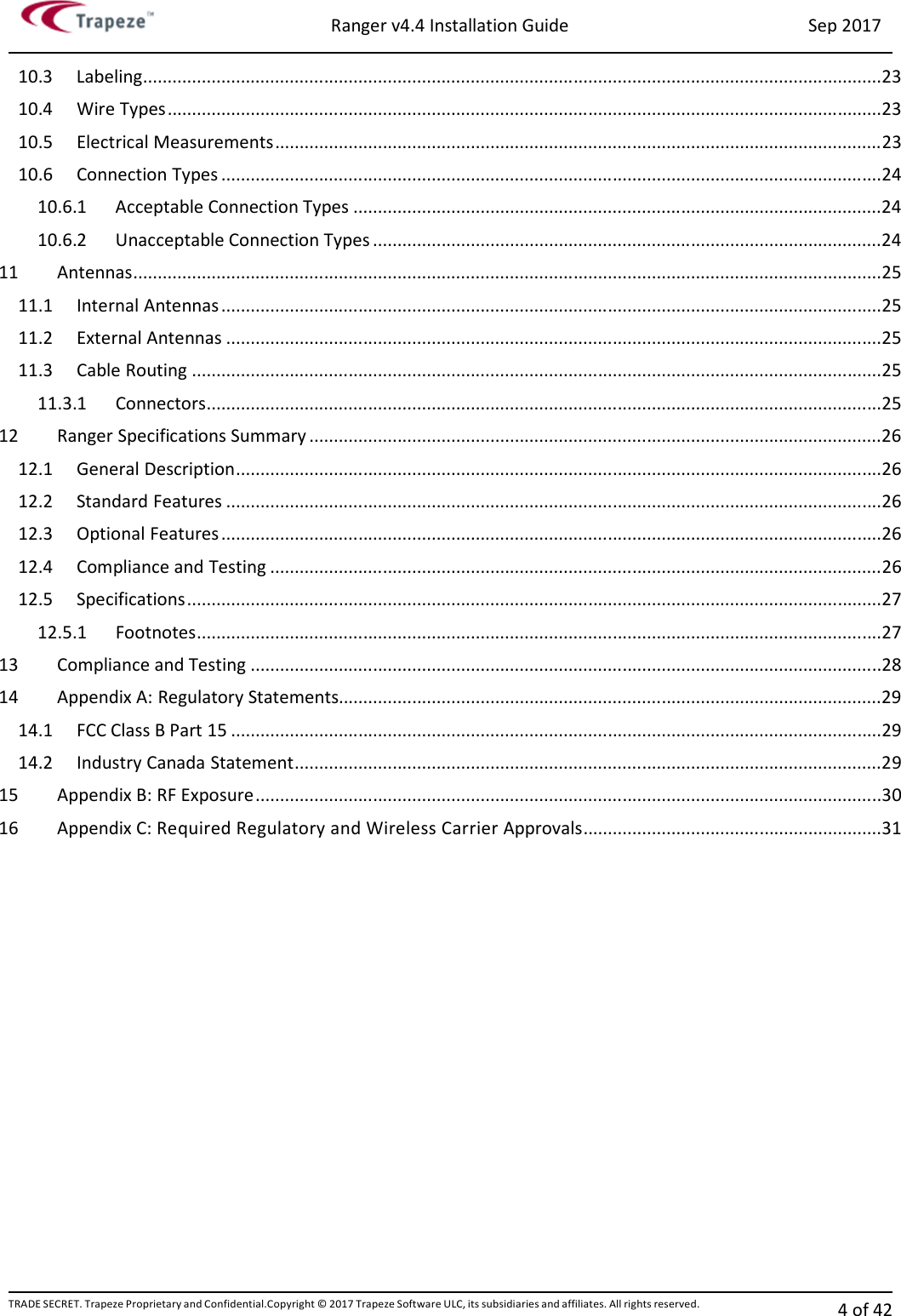 Ranger v4.4 Installation Guide Sep 2017 TRADE SECRET. Trapeze Proprietary and Confidential.Copyright © 2017 Trapeze Software ULC, its subsidiaries and affiliates. All rights reserved. 4 of 42   10.3  Labeling ....................................................................................................................................................... 23 10.4  Wire Types .................................................................................................................................................. 23 10.5  Electrical Measurements ............................................................................................................................ 23 10.6  Connection Types ....................................................................................................................................... 24 10.6.1  Acceptable Connection Types ............................................................................................................ 24 10.6.2  Unacceptable Connection Types ........................................................................................................ 24 11  Antennas ......................................................................................................................................................... 25 11.1  Internal Antennas ....................................................................................................................................... 25 11.2  External Antennas ...................................................................................................................................... 25 11.3  Cable Routing ............................................................................................................................................. 25 11.3.1  Connectors .......................................................................................................................................... 25 12  Ranger Specifications Summary ..................................................................................................................... 26 12.1  General Description .................................................................................................................................... 26 12.2  Standard Features ...................................................................................................................................... 26 12.3  Optional Features ....................................................................................................................................... 26 12.4  Compliance and Testing ............................................................................................................................. 26 12.5  Specifications .............................................................................................................................................. 27 12.5.1  Footnotes ............................................................................................................................................ 27 13  Compliance and Testing ................................................................................................................................. 28 14  Appendix A: Regulatory Statements............................................................................................................... 29 14.1  FCC Class B Part 15 ..................................................................................................................................... 29 14.2  Industry Canada Statement ........................................................................................................................ 29 15  Appendix B: RF Exposure ................................................................................................................................ 30 16  Appendix C: Required Regulatory and Wireless Carrier Approvals ............................................................. 31     