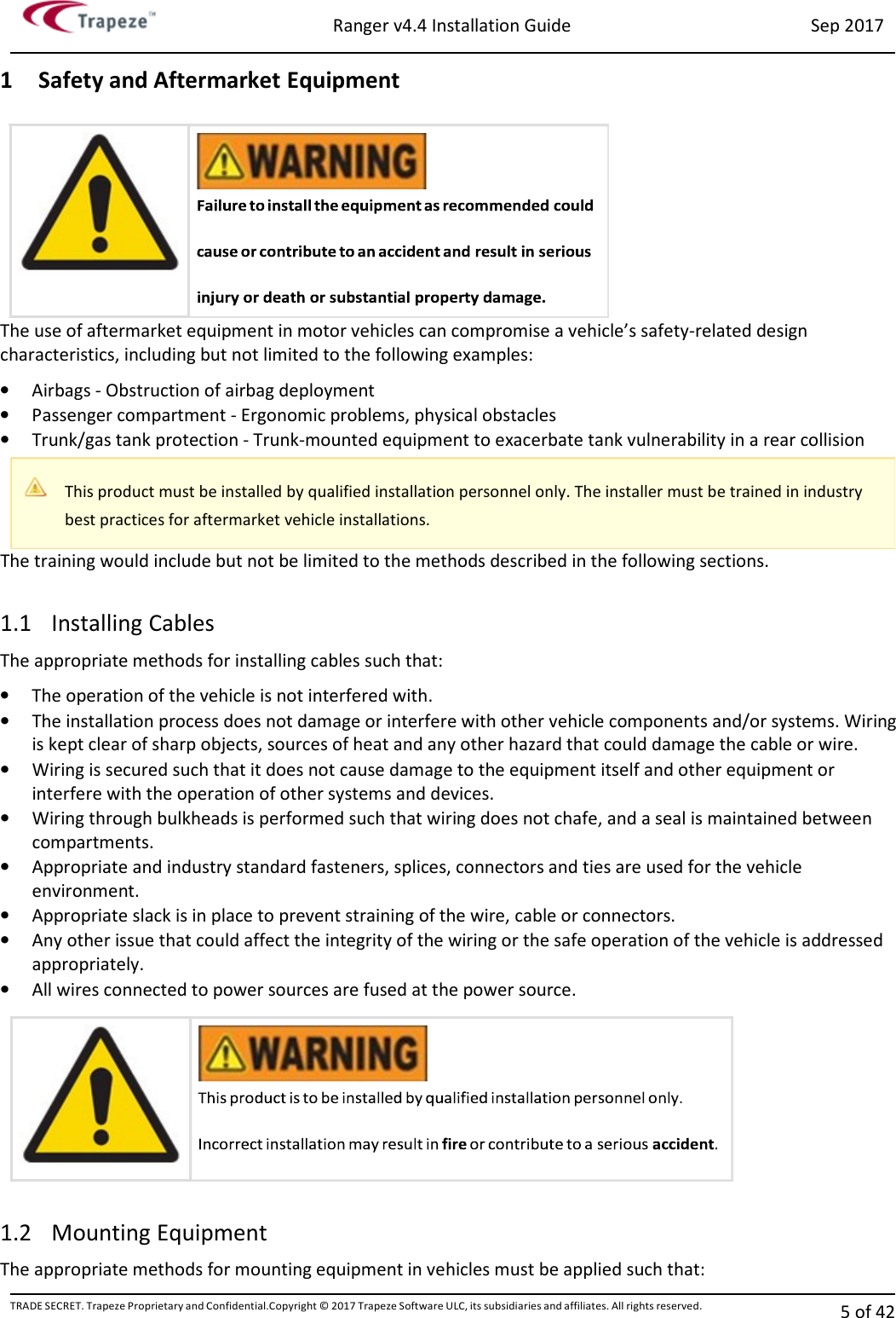 Ranger v4.4 Installation Guide Sep 2017 TRADE SECRET. Trapeze Proprietary and Confidential.Copyright © 2017 Trapeze Software ULC, its subsidiaries and affiliates. All rights reserved. 5 of 42   1 Safety and Aftermarket Equipment The use of aftermarket equipment in motor vehicles can compromise a vehicle’s safety-related design characteristics, including but not limited to the following examples: • Airbags - Obstruction of airbag deployment • Passenger compartment - Ergonomic problems, physical obstacles • Trunk/gas tank protection - Trunk-mounted equipment to exacerbate tank vulnerability in a rear collision The training would include but not be limited to the methods described in the following sections.  1.1 Installing Cables The appropriate methods for installing cables such that: • The operation of the vehicle is not interfered with. • The installation process does not damage or interfere with other vehicle components and/or systems. Wiring is kept clear of sharp objects, sources of heat and any other hazard that could damage the cable or wire. • Wiring is secured such that it does not cause damage to the equipment itself and other equipment or interfere with the operation of other systems and devices. • Wiring through bulkheads is performed such that wiring does not chafe, and a seal is maintained between compartments. • Appropriate and industry standard fasteners, splices, connectors and ties are used for the vehicle environment. • Appropriate slack is in place to prevent straining of the wire, cable or connectors. • Any other issue that could affect the integrity of the wiring or the safe operation of the vehicle is addressed appropriately. • All wires connected to power sources are fused at the power source.  1.2 Mounting Equipment The appropriate methods for mounting equipment in vehicles must be applied such that:    This product must be installed by qualified installation personnel only. The installer must be trained in industry best practices for aftermarket vehicle installations.   