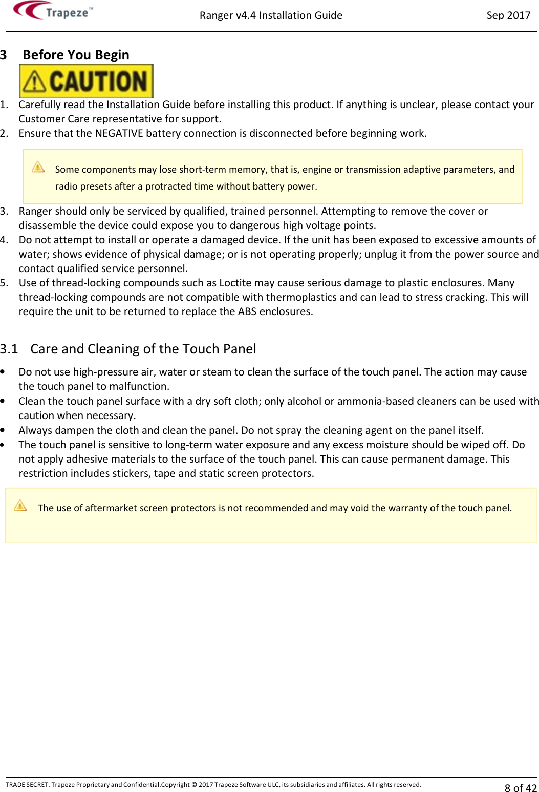 Ranger v4.4 Installation Guide Sep 2017 TRADE SECRET. Trapeze Proprietary and Confidential.Copyright © 2017 Trapeze Software ULC, its subsidiaries and affiliates. All rights reserved. 8 of 42   3 Before You Begin 1. Carefully read the Installation Guide before installing this product. If anything is unclear, please contact your Customer Care representative for support. 2. Ensure that the NEGATIVE battery connection is disconnected before beginning work. 3. Ranger should only be serviced by qualified, trained personnel. Attempting to remove the cover or disassemble the device could expose you to dangerous high voltage points. 4. Do not attempt to install or operate a damaged device. If the unit has been exposed to excessive amounts of water; shows evidence of physical damage; or is not operating properly; unplug it from the power source and contact qualified service personnel. 5. Use of thread-locking compounds such as Loctite may cause serious damage to plastic enclosures. Many thread-locking compounds are not compatible with thermoplastics and can lead to stress cracking. This will require the unit to be returned to replace the ABS enclosures.  3.1 Care and Cleaning of the Touch Panel • Do not use high-pressure air, water or steam to clean the surface of the touch panel. The action may cause the touch panel to malfunction. • Clean the touch panel surface with a dry soft cloth; only alcohol or ammonia-based cleaners can be used with caution when necessary. • Always dampen the cloth and clean the panel. Do not spray the cleaning agent on the panel itself. • The touch panel is sensitive to long-term water exposure and any excess moisture should be wiped off. Do not apply adhesive materials to the surface of the touch panel. This can cause permanent damage. This restriction includes stickers, tape and static screen protectors. Some components may lose short-term memory, that is, engine or transmission adaptive parameters, and radio presets after a protracted time without battery power.  The use of aftermarket screen protectors is not recommended and may void the warranty of the touch panel. 